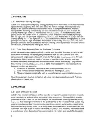 _________________________________________
9
2.1 STRENGTHS
2.1.1 Affordable Pricing Strategy
Airbnb uses a straightforward pricing strategy to charge lower than hotels and makes the host’s
space stand out by pricing their offer rates below the market average. Airbnb’s prices vary
based on the locations and the discretion of the hosts. In comparison to hotels, Airbnb is
recognized for delivering comparatively low-cost services nowadays (IIDE, 2021). In 2021, the
average Airbnb night cost $137 internationally (AllTheRooms, 2021). The most affordable Airbnb
pricing around the world is found in Asia Pacific, Africa, and Latin America at $104 per night,
$84 per night, and $81 per night, respectively (AllTheRooms, 2021). Airbnb stays in Europe have an
average pricing of $114 per night (AllTheRooms, 2021). North America has an average pricing of $208
per night because of a high demand for Airbnb stays in the country (AllTheRooms, 2021). The price
per night is low and market-related and therefore, making Airbnb a preferable choice for families
or individuals, over hotels and other guest houses.
2.1.2: Third Party Booking Tool for Business Travelers
Airbnb has already been operating Airbnb for Work (was Airbnb for Business) since 2014 and
the number of bookings has tripled yearly consistently from 2015 to 2017 with over 700k
companies with employees booking with Airbnb for Work to date (Airbnb Newsroom, 2018). Through
the bookings, Airbnb is noticing trends of increase in need for mobility whereby business
travelers are booking extended stays and relocations for various reasons (e.g., long business
trips, training sessions, etc.) (Airbnb Inc, 2019). In 2018, Airbnb added three new features where
business travelers are allowed to
1. Book tours or events for vacations or team building activities (Clark, 2018)
2. Make homes available for corporate off-sites and meetings (Clark, 2018)
3. Allows employees relocating for work to secure temporary accommodation (Clark, 2018)
Given the expansion of Airbnb for Work, it will entice more businesses to work with Airbnb in
planning their corporate trips.
2.2 WEAKNESS
2.2.1 Lack of Quality Control
Airbnb’s host requirement focuses on four aspects: be responsive, accept reservation requests,
avoid cancellations, and maintain a high overall rating (Airbnb Inc, n.d.). Although Airbnb provides
guidelines on how to host, it is not mandatory for the hosts to meet Airbnb's guidelines (BStrategy
Insights, n.d.), thus creating inconsistency in the quality control of the services offered. Guests may
experience substandard services concerning cleanliness, comfort and amenities, resulting in a
less-than-ideal stay (BStrategy Insights, n.d.). A study based on reviews left on Airbnb has shown that
customers have high levels of distrust with Airbnb (Sthapit & Björk, 2019). Recently, Airbnb had faced
a security issue where duplicates of keys were made to rob renters as a result of lacking policy
 