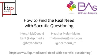 How to Find the Real Need
with Socratic Questioning
Kent J. McDonald
kent@kbp.media
@beyondreqs
Heather Mylan-Mains
mylanmains@msn.com
@heatherm_m
https://www.kbp.media/real-need-with-socratic-questioning/
 