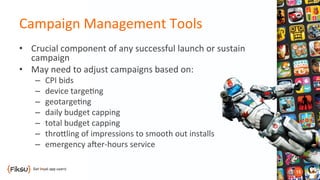 Campaign	
  Management	
  Tools	
  	
  
•  Crucial	
  component	
  of	
  any	
  successful	
  launch	
  or	
  sustain	
  
campaign	
  
•  May	
  need	
  to	
  adjust	
  campaigns	
  based	
  on:	
  
–  CPI	
  bids	
  
–  device	
  targe?ng	
  
–  geotarge?ng	
  	
  
–  daily	
  budget	
  capping	
  
–  total	
  budget	
  capping	
  
–  throOling	
  of	
  impressions	
  to	
  smooth	
  out	
  installs	
  
–  emergency	
  aber-­‐hours	
  service	
  
 