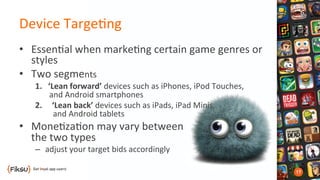 Device	
  Targe?ng	
  	
  
•  Essen?al	
  when	
  marke?ng	
  certain	
  game	
  genres	
  or	
  
styles	
  
•  Two	
  segments	
  
1.	
  	
  	
  ‘Lean	
  forward’	
  devices	
  such	
  as	
  iPhones,	
  iPod	
  Touches,	
  	
  
	
  	
  	
  	
  	
  	
  	
  and	
  Android	
  smartphones	
  
2.  ‘Lean	
  back’	
  devices	
  such	
  as	
  iPads,	
  iPad	
  Minis,	
  	
  
and	
  Android	
  tablets	
  
•  Mone?za?on	
  may	
  vary	
  between	
  	
  	
  
the	
  two	
  types	
  
–  adjust	
  your	
  target	
  bids	
  accordingly	
  
 