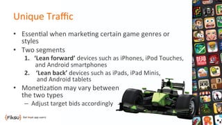 Unique	
  Traﬃc	
  
•  Essen?al	
  when	
  marke?ng	
  certain	
  game	
  genres	
  or	
  
styles	
  
•  Two	
  segments	
  
1.	
  	
  	
  ‘Lean	
  forward’	
  devices	
  such	
  as	
  iPhones,	
  iPod	
  Touches,	
  	
  
	
  	
  	
  	
  	
  	
  	
  and	
  Android	
  smartphones	
  
2.  ‘Lean	
  back’	
  devices	
  such	
  as	
  iPads,	
  iPad	
  Minis,	
  	
  
and	
  Android	
  tablets	
  
•  Mone?za?on	
  may	
  vary	
  between	
  	
  	
  
the	
  two	
  types	
  
–  Adjust	
  target	
  bids	
  accordingly	
  
 