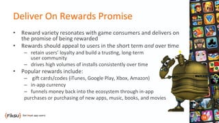 Deliver	
  On	
  Rewards	
  Promise	
  
•  Reward	
  variety	
  resonates	
  with	
  game	
  consumers	
  and	
  delivers	
  on	
  
the	
  promise	
  of	
  being	
  rewarded	
  
•  Rewards	
  should	
  appeal	
  to	
  users	
  in	
  the	
  short	
  term	
  and	
  over	
  ?me	
  
–  retain	
  users’	
  loyalty	
  and	
  build	
  a	
  trus?ng,	
  long-­‐term	
  	
  
user	
  community	
  
–  drives	
  high	
  volumes	
  of	
  installs	
  consistently	
  over	
  ?me	
  
•  Popular	
  rewards	
  include:	
  
–  	
  gib	
  cards/codes	
  (iTunes,	
  Google	
  Play,	
  Xbox,	
  Amazon)	
  
–  in-­‐app	
  currency	
  
–  funnels	
  money	
  back	
  into	
  the	
  ecosystem	
  through	
  in-­‐app	
  	
  
purchases	
  or	
  purchasing	
  of	
  new	
  apps,	
  music,	
  books,	
  and	
  movies	
  
 