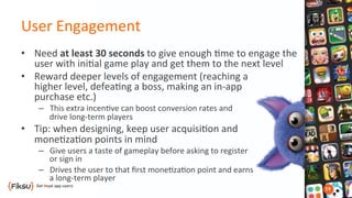 User	
  Engagement	
  
•  Need	
  at	
  least	
  30	
  seconds	
  to	
  give	
  enough	
  ?me	
  to	
  engage	
  the	
  
user	
  with	
  ini?al	
  game	
  play	
  and	
  get	
  them	
  to	
  the	
  next	
  level	
  
•  Reward	
  deeper	
  levels	
  of	
  engagement	
  (reaching	
  a	
  	
  
higher	
  level,	
  defea?ng	
  a	
  boss,	
  making	
  an	
  in-­‐app	
  	
  
purchase	
  etc.)	
  	
  
–  This	
  extra	
  incen?ve	
  can	
  boost	
  conversion	
  rates	
  and	
  	
  
drive	
  long-­‐term	
  players	
  
•  Tip:	
  when	
  designing,	
  keep	
  user	
  acquisi?on	
  and	
  	
  
mone?za?on	
  points	
  in	
  mind	
  
–  Give	
  users	
  a	
  taste	
  of	
  gameplay	
  before	
  asking	
  to	
  register	
  	
  
or	
  sign	
  in	
  
–  Drives	
  the	
  user	
  to	
  that	
  ﬁrst	
  mone?za?on	
  point	
  and	
  earns	
  	
  
a	
  long-­‐term	
  player	
  
 