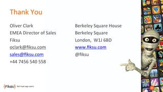 Thank	
  You	
  
Oliver	
  Clark	
  
EMEA	
  Director	
  of	
  Sales	
  
Fiksu	
  
oclark@ﬁksu.com	
  
sales@ﬁksu.com	
  
+44	
  7456	
  540	
  558	
  
Berkeley	
  Square	
  House	
  
Berkeley	
  Square	
  
London,	
  	
  W1J	
  6BD	
  
www.ﬁksu.com	
  
@ﬁksu	
  
	
  
 