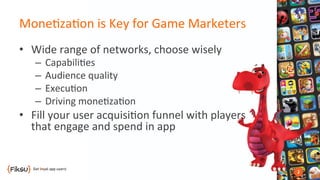 Mone?za?on	
  is	
  Key	
  for	
  Game	
  Marketers	
  
•  Wide	
  range	
  of	
  networks,	
  choose	
  wisely	
  
–  Capabili?es	
  
–  Audience	
  quality	
  
–  Execu?on	
  
–  Driving	
  mone?za?on	
  
•  Fill	
  your	
  user	
  acquisi?on	
  funnel	
  with	
  players	
  
that	
  engage	
  and	
  spend	
  in	
  app	
  
 