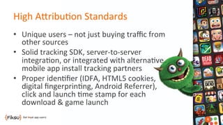 High	
  AOribu?on	
  Standards	
  	
  
•  Unique	
  users	
  –	
  not	
  just	
  buying	
  traﬃc	
  from	
  
other	
  sources	
  
•  Solid	
  tracking	
  SDK,	
  server-­‐to-­‐server	
  	
  
integra?on,	
  or	
  integrated	
  with	
  alterna?ve	
  
mobile	
  app	
  install	
  tracking	
  partners	
  
•  Proper	
  iden?ﬁer	
  (IDFA,	
  HTML5	
  cookies,	
  	
  
digital	
  ﬁngerprin?ng,	
  Android	
  Referrer),	
  	
  
click	
  and	
  launch	
  ?me	
  stamp	
  for	
  each	
  	
  
download	
  &	
  game	
  launch	
  	
  
 