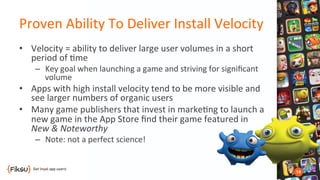 Proven	
  Ability	
  To	
  Deliver	
  Install	
  Velocity	
  
•  Velocity	
  =	
  ability	
  to	
  deliver	
  large	
  user	
  volumes	
  in	
  a	
  short	
  
period	
  of	
  ?me	
  
–  Key	
  goal	
  when	
  launching	
  a	
  game	
  and	
  striving	
  for	
  signiﬁcant	
  
volume	
  
•  Apps	
  with	
  high	
  install	
  velocity	
  tend	
  to	
  be	
  more	
  visible	
  and	
  
see	
  larger	
  numbers	
  of	
  organic	
  users	
  
•  Many	
  game	
  publishers	
  that	
  invest	
  in	
  marke?ng	
  to	
  launch	
  a	
  
new	
  game	
  in	
  the	
  App	
  Store	
  ﬁnd	
  their	
  game	
  featured	
  in	
  
New	
  &	
  Noteworthy	
  
–  Note:	
  not	
  a	
  perfect	
  science!	
  
 