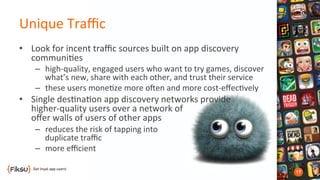 Unique	
  Traﬃc	
  
•  Look	
  for	
  incent	
  traﬃc	
  sources	
  built	
  on	
  app	
  discovery	
  
communi?es	
  
–  high-­‐quality,	
  engaged	
  users	
  who	
  want	
  to	
  try	
  games,	
  discover	
  
what’s	
  new,	
  share	
  with	
  each	
  other,	
  and	
  trust	
  their	
  service	
  
–  these	
  users	
  mone?ze	
  more	
  oben	
  and	
  more	
  cost-­‐eﬀec?vely	
  
•  Single	
  des?na?on	
  app	
  discovery	
  networks	
  provide	
  	
  
higher-­‐quality	
  users	
  over	
  a	
  network	
  of	
  	
  
oﬀer	
  walls	
  of	
  users	
  of	
  other	
  apps	
  
–  reduces	
  the	
  risk	
  of	
  tapping	
  into	
  	
  
duplicate	
  traﬃc	
  
–  more	
  eﬃcient	
  
 