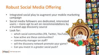 Robust	
  Social	
  Media	
  Oﬀering	
  
•  Integrated	
  social	
  play	
  to	
  augment	
  your	
  mobile	
  marke?ng	
  
campaign	
  
•  Social	
  media	
  followers	
  are	
  dedicated,	
  interested	
  	
  
users	
  –	
  more	
  apt	
  to	
  act	
  on	
  recommenda?ons	
  by	
  	
  
a	
  trusted	
  app	
  discovery	
  source	
  
•  Look	
  for:	
  
–  which	
  social	
  communi?es	
  (FB,	
  TwiOer,	
  YouTube)?	
  
–  how	
  ac?ve	
  are	
  these	
  communi?es?	
  
–  community	
  manager	
  on	
  staﬀ?	
  
–  will	
  the	
  discovery	
  network	
  promote	
  your	
  game?	
  
–  Can	
  you	
  invest	
  in	
  a	
  greater	
  social	
  push?	
  
 