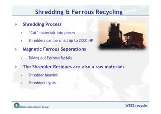 Shredding & Ferrous Recycling
    Shredding Process
•      “Cut” materials into pieces

•      Shredders can be small up to 2000 HP

    Magnetic Ferrous Seperations
•      Taking out Ferrous Metals

    The Shredder Residues are also a raw materials
•      Shredder heavies

•      Shredders lights




Müller-Guttenbrunn Group                             WEEE recycle
 