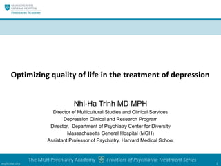 The MGH Psychiatry Academy Frontiers of Psychiatric Treatment Series
mghcme.org 1
Nhi-Ha Trinh MD MPH
Director of Multicultural Studies and Clinical Services
Depression Clinical and Research Program
Director, Department of Psychiatry Center for Diversity
Massachusetts General Hospital (MGH)
Assistant Professor of Psychiatry, Harvard Medical School
Optimizing quality of life in the treatment of depression
 