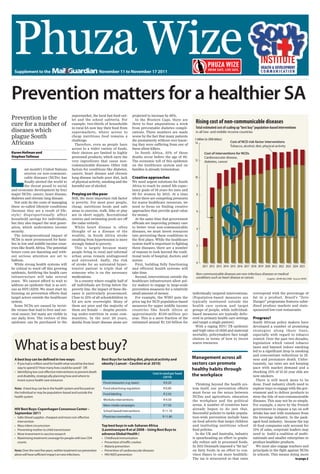 Phuza
 HealthWize
                                                                                                                                                       Supplement to the JuMail & Guardian July 29 to August 4 2011 1




  Supplement to the                                                  November 11 to November 17 2011
                                                                     April 15 to 20 2011




Prevention matters for a healthier SA
                                              supermarket, the local fast food out-              projected to increase by 40%.
Prevention is the
cure for a number of
                                              let and the school cafeteria. For
                                              example, two-thirds of households
                                                                                                   In the Western Cape, there are
                                                                                                 three to four amputations a week
                                                                                                                                            Rising cost of non-communicable diseases
                                              in rural SA now buy their food from                from preventable diabetes compli-          Total estimated cost of scaling up “best buy” population-based interventions
diseases which                                supermarkets, where access to                      cations. These numbers are made            in all low- and middle-income countries
plague South                                  cheap nutritious food remains a                    worse by the fact that many patients
                                                                                                                                           $-billion (in 2008 dollars)
                                              challenge.                                         die prematurely without ever know-
Africans                                        Therefore, even as people have                   ing they were suffering from one of       14                            Cost of NCD risk-factor interventions
                                                                                                                                                                         Tobacco, alcohol, diet, physical activity
                                              access to a wider variety of foods,                these silent killers.
Karen Hofman and                              their choices are limited to highly                  In South Africa, 35% of these                    Cost of interventions for NCDs
Stephen Tollman                               processed products, which carry the                deaths occur before the age of 60.                 Cardiovascular disease,
                                              very ingredients that cause non-                   The economic toll of this epidemic        12       diabetes, cancer




L
                                              communicable diseases. Other risk                  on the healthcare system and on
          ast month’s United Nations          factors for conditions like diabetes,              families is already tremendous.
          session on non-communi-             cancer, heart disease and chronic
          cable diseases (NCDs) has           lung disease include poor diet, lack               Creative approaches                       10
          finally alerted the world to        of physical activity, smoking and the              We need urgent solutions for South
          the threat posed to social          harmful use of alcohol.                            Africa to reach its stated life expec-
and economic development by four                                                                 tancy goals of 58 years for men and
major NCDs: cancer, heart disease,            Preying on the poor                                60 for women by 2015. At a time            8




                                                                                                                                                                    $-bn
diabetes and chronic lung disease.            Still, the most important risk factor              when there are competing pressures
  Not only do the costs of managing           is poverty. For most poor people,                  for scarce healthcare resources, we
these so-called lifestyle conditions          cheap, nutritious foods and safe                   need to focus on finding creative
(because they are a result of life-           areas to exercise, walk, bike or play              approaches that provide good value         6
style) disproportionally affect               are in short supply. Recreational                  for money.
household savings for individuals,            centres and swimming pools are off                   At the same time that government
but they also impact the next gener-          the radar entirely.                                officials are improving primary care
ation, which undermines income                  While heart disease is often                     to better treat non-communicable
                                                                                                                                            4
security.                                     thought of as a disease of the                     diseases, we must invest resources
  The intergenerational impact of             wealthy, in South Africa stroke                    into preventing these conditions in
NCDs is most pronounced for fami-             resulting from hypertension is more                the first place. While the healthcare
lies in low and middle income coun-           strongly linked to poverty.                        system itself is important to fighting
                                                                                                                                            2
tries like South Africa. The potential          This is largely because many                     these diseases, there are a number
future costs are daunting and with-           people living in rural and informal                of reasons to look beyond the tradi-
out serious attention are set to              urban areas remain undiagnosed                     tional tools of hospital, doctors and
balloon.                                      and untreated. Sadly, the risk                     nurses.
  While strong health systems will            of stroke for an untreated hyper-                    First, building fully functioning        0
                                                                                                                                                  2011 2012 2013 2014 2015 2016 2017 2018 2019 2020 2012 2022 2023 2024 2025
be critical to ward off this growing          tensive patient is triple that of                  and efficient health systems will
epidemic, fortifying the health care          someone who is on the necessary                    take time.                                 Non-communicable diseases are non-infectious diseases or medical
infrastructure will take several              medications.                                         Second, interventions outside the        conditions such as heart disease or cancer.      Graphic: JOHN McCANN    Source: WHO
years. We cannot afford to wait to              In a country where roughly half of               healthcare infrastructure allow pol-
address an epidemic that is as seri-          all individuals are living below the               icy makers to engage in large-scale
ous as HIV/AIDS. We must start by             poverty line, the impact of these dis-             prevention measures for a relatively
focusing on prevention efforts that           eases is particularly pronounced.                  small amount of money.                   individually targeted interventions.           correspond with the percentage of
target actors outside the healthcare          Close to 25% of all schoolchildren in                For example, the WHO puts the          (Population-based measures are                 fat in a product. Brazil’s “Zero
system.                                       SA are now overweight. Many of                     price tag for NCD population-based       typically instituted outside the               Hunger” programme features subsi-
  Some NCDs are caused by invisi-             them are poor and the majority of                  measures for upper middle income         health care system and target                  dised produce markets and state-
ble viruses that lead to liver and cer-       them are female — despite persist-                 countries like South Africa at           groups of people, while individual-            sponsored low-cost restaurants.
vical cancer, but many are visible in         ing under-nutrition in some com-                   approximately R150-million per           based measures are typically deliv-
our daily lives. The vectors of this          munities. In the next 20 years,                    year. This is a mere fraction of the     ered in primary health care settings           Progress?
epidemic can be purchased in the              deaths from heart disease alone are                estimated annual R1 125-billion for      and target a single patient).                  South African policy makers have
                                                                                                                                            With a raging HIV/ TB epidemic               developed a number of promising
                                                                                                                                          and high rates of child and maternal           strategies along these lines,
                                                                                                                                          mortality, policymakers face tough             especially with regard to tobacco



  What is a best buy?
                                                                                                                                          choices in terms of how to invest              control. Over the past two decades,
                                                                                                                                          scarce resources.                              legislation which raised tobacco
                                                                                                                                                                                         taxes and banned indoor smoking
                                                                                                                                                                                         led to a significant drop in smoking
                                                                                                                                                                                         and concomitant reductions in ill-
  A best buy can be defined in two ways:                              Best Buys for tackling diet, physical activity and                  Management across all                          ness and premature death. Unfor-
  • If you had a million rand for health what would be the best       obesity ( Lancet – Cecchini et al 2010)                             sectors can promote                            tunately, tax rates are not keeping
                                                                                                                                                                                         pace with market demand and a
    way to spend it? How many lives could be saved? OR
                                                                                                                                          healthy habits through
  • Identifying low cost effective interventions to prevent death                                              Cost in rand per head                                                     shocking 25% of 15-25 year olds are
    and disability, strategically planning how and where to                                                            (2010)
                                                                                                                                          the workplace                                  now smokers.
    invest scarce health care resources                                                                                                                                                    There is still much more to be
                                                                          Fiscal measures ( e.g. taxes)               R 0.20                Thinking beyond the health sys-              done. Food industry chiefs need to
  Note: A best buy can be in the health system and focused on             Food advertising regulation                 R 0.90              tem itself, our prevention efforts             explore ways to engage with the gov-
  the individual or may be population-based and outside the               Food labeling                               R 2.50              must focus on the nexus between                ernment and to deliver products to
  health system                                                                                                                           NCDss and agriculture, education               stem the tide of non-communicable
                                                                          Worksite interventions                      R 4.50              the workplace and the political                diseases. This may not be so simple.
                                                                          Mass-media campaigns                        R 7.50              arena. A number of countries have              For example, a move by the French
  HIV Best Buys: Copenhagen Consensus Center –                                                                                            already begun to do just that.                 government to impose a tax on soft
                                                                          School-based interventions                  R 11.10
  September 2011                                                                                                                          Successful policies to tackle popula-          drinks has met with resistance from
  • Safer blood supplies cheapest and most cost-effective                 Physician counseling                        R 11.80             tion-wide prevention include bans              the beverage industry. In the pack-
    intervention                                                                                                                          on food adverts that target children           aged food industry, because the top
  • Mass infant circumcision                                          Top best buys in sub-Saharan Africa                                 and instituting nutritious school              10 food companies only account for
  • Preventing mother to child transmission                           (Laxminarayan R et al 2008 – Using Best Buys to                     food policies.                                 15% of sales, corporate leaders may
  • More investment in vaccine research                               advance Global Health )                                               In the UK and Australia, industry            need to build a coalition of multi-
  • Maximising treatment coverage for people with low CD4             •    Childhood immunisation                                         is spearheading an effort to gradu-            nationals and smaller enterprises to
    counts                                                            •    Prevention of traffic crashes                                  ally reduce salt in processed foods.           produce healthier products.
                                                                      •    Malaria prevention                                             In 2011 Denmark imposed a “fat tax”              We must also engage teachers and
  Note: Over the next five years, neither treatment nor prevention    •    Prevention of cardiovascular diseases                          on fatty foods in an effort to con-            principals in the fight against NCDs
  alone will have sufficient impact on new infections.                •    HIV/AIDS prevention                                            vince Danes to eat more healthily.             in schools. This means doing more
                                                                                                                                          The tax is structured so that rates                                         to page 2
 