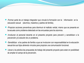  -Formar parte de un trabajo integrador que vincule la formación con la información en la
educación sexual (alumnos, maestros y padres de familia).
 -Propiciar acciones preventivas para disminuir el maltrato verbal, mismo que se presenta en
la escuela como problema detectado en las encuestas para los alumnos.
 -Involucrar al personal docente en el presente proyecto para prevenir y sensibilizar a la
prevención y/o solución de un problema.
 -Sensibilizar a los padres de familia a que se involucren con responsabilidad en la educación
sexual de sus hijos abriendo vínculos para propiciar una comunicación funcional.
 -Llevar a la práctica las propuestas de trabajo del presente proyecto para estar en posibilidad
de ampliar el campo de la prevención.
 