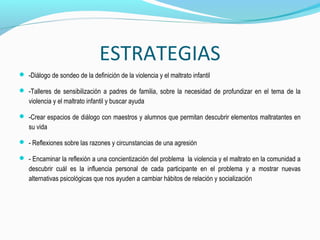  -Diálogo de sondeo de la definición de la violencia y el maltrato infantil
 -Talleres de sensibilización a padres de familia, sobre la necesidad de profundizar en el tema de la
violencia y el maltrato infantil y buscar ayuda
 -Crear espacios de diálogo con maestros y alumnos que permitan descubrir elementos maltratantes en
su vida
 - Reflexiones sobre las razones y circunstancias de una agresión
 - Encaminar la reflexión a una concientización del problema la violencia y el maltrato en la comunidad a
descubrir cuál es la influencia personal de cada participante en el problema y a mostrar nuevas
alternativas psicológicas que nos ayuden a cambiar hábitos de relación y socialización
ESTRATEGIAS
 