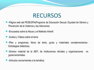 RECURSOS
-Página web del PESEGPA(Programa de Educación Sexual, Equidad de Género y
Prevención de la Violencia y las Adicciones
-Encuestas sobre la Abuso y el Maltrato Infantil
-Audios y Videos sobre el tema
-Plan y programas, libros de texto, guías y materiales complementarios–
Estrategias didácticas.
-Diverso material de la SEP, de Instituciones oficiales y organizaciones no
gubernamentales
-Artículos concernientes a la temática
 