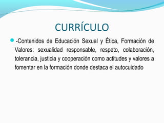 CURRÍCULO
-Contenidos de Educación Sexual y Ética, Formación de
Valores: sexualidad responsable, respeto, colaboración,
tolerancia, justicia y cooperación como actitudes y valores a
fomentar en la formación donde destaca el autocuidado
 