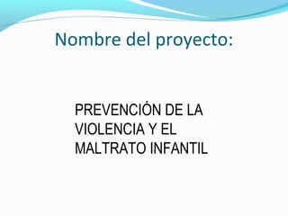 Nombre del proyecto:
PREVENCIÓN DE LA
VIOLENCIA Y EL
MALTRATO INFANTIL
 