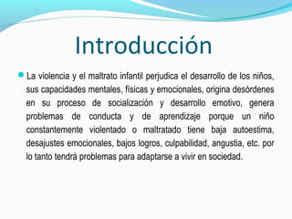 Introducción
La violencia y el maltrato infantil perjudica el desarrollo de los niños,
sus capacidades mentales, físicas y emocionales, origina desórdenes
en su proceso de socialización y desarrollo emotivo, genera
problemas de conducta y de aprendizaje porque un niño
constantemente violentado o maltratado tiene baja autoestima,
desajustes emocionales, bajos logros, culpabilidad, angustia, etc. por
lo tanto tendrá problemas para adaptarse a vivir en sociedad.
 