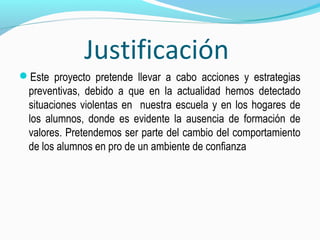 Justificación
Este proyecto pretende llevar a cabo acciones y estrategias
preventivas, debido a que en la actualidad hemos detectado
situaciones violentas en nuestra escuela y en los hogares de
los alumnos, donde es evidente la ausencia de formación de
valores. Pretendemos ser parte del cambio del comportamiento
de los alumnos en pro de un ambiente de confianza
 