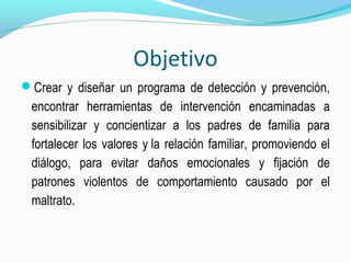 Objetivo
Crear y diseñar un programa de detección y prevención,
encontrar herramientas de intervención encaminadas a
sensibilizar y concientizar a los padres de familia para
fortalecer los valores y la relación familiar, promoviendo el
diálogo, para evitar daños emocionales y fijación de
patrones violentos de comportamiento causado por el
maltrato.
 