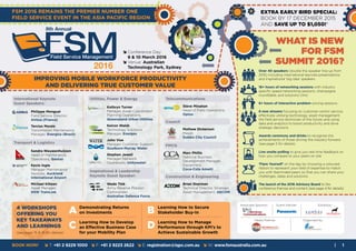 Associate Sponsor: Exhibitor:Event Partner:
Organised by:Media Partner:
EXTRA EARLY BIRD SPECIAL:
BOOK BY 17 DECEMBER 2015
AND SAVE UP TO $1,050!*
WHAT IS NEW
FOR FSM
SUMMIT 2016?
Over 40 speakers (double the speaker line-up from
2015) including international keynote presentations
and inspirational ‘big idea’ speakers
16+ hours of networking sessions with industry
specific speed networking sessions, champagne
roundtable, and solutions clinic
6+ hours of interactive problem solving sessions
6 new streams focusing on customer centric service;
effectively utilising technology; asset management;
the field service technician of the future; and using
data and analytics to boost productivity and drive
strategic decisions
Awards ceremony and drinks to recognise the
achievements of those driving the industry forward
(see page 5 for details)
Live onsite polling to give you real time feedback on
how you compare to your peers on site
‘Flare Yourself’ on the day by choosing a coloured
ribbon to represent your field of expertise to match
you with likeminded peers so that you can share your
challenges, ideas and solutions.
The launch of the 2016 Advisory Board to the
conference themes and content (see page 4 for details)
î	Conference Day:
	 9  10 March 2016
î	Venue: Australian
	 Technology Park, Sydney
8th Annual
FSM 2016 REMAINS THE PREMIER NUMBER ONE
FIELD SERVICE EVENT IN THE ASIA PACIFIC REGION
Kathryn Turner
Manager Asset Coordinator
Planning Operations,
Queensland Urban Utilities
Steve Minahan
Head of Field Operations,
Optus
Keiron Walsh
Technology Solutions
Manager, Energex
Mathew Dickerson
Mayor,
Dubbo City Council
John Vise
Manager Customer Support,
Goulburn-Murray Water
Marc Phillis
National Business
Development Manager,
Equipment,
Coca-Cola Amatil
Philippe Mengual
Field Service Director,
Airbus (France)
Stephen Jewell
Manager Network
Operations, Unitywater
Brian Sharman
Technical Director, Strategic
Asset Management, AECOM
Tercius Morais
Transmission Maintenance
Manager, Energisa (Brasil)
Wade Tink
Army Reserve Platoon
Commander,
Australian Defence Force
Sandra Nieuwenhuijzen
Head of Maintenance
Operations, Qantas
Kevin Ingle
Manager Maintenance
Services, Auckland
International Airport
Michael Killeen
Asset Manager,
NSW TrainLink
Utilities, Power  Energy Telecommunications
Council
FMCG
Construction  Engineering
Inspirational  Leadership
Keynote Guest Speaker:
International Keynote
Guest Speakers:
Transport  Logistics
IMPROVING MOBILE WORKFORCE PRODUCTIVITY
AND DELIVERING TRUE CUSTOMER VALUE
4 WORKSHOPS
OFFERING YOU
KEY TAKEAWAYS
AND LEARNINGS
Demonstrating Returns
on Investments
Learning How to Develop
an Effective Business Case
for your Mobility Plan
Learning How to Secure
Stakeholder Buy-In
Learning How to Manage
Performance through KPI’s to
Achieve Sustainable Growth
A
C
B
D
(see page 15  16 for details)
BOOK NOW! î T: +61 2 9229 1000 î F: +61 2 9223 2622 î E: registration@iqpc.com.au î W: www.fsmaustralia.com.au | 1
 