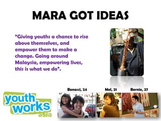 MARA GOT IDEAS
“Giving youths a chance to rise
above themselves, and
empower them to make a
change. Going around
Malaysia, empowering lives,
this is what we do”.


                      Benassi, 24   Mel, 21   Bernie, 27
 
