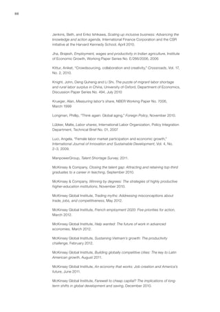 88




     Jenkins, Beth, and Eriko Ishikawa, Scaling up inclusive business: Advancing the
     knowledge and action agenda, International Finance Corporation and the CSR
     initiative at the Harvard Kennedy School, April 2010.

     Jha, Brajesh, Employment, wages and productivity in Indian agriculture, Institute
     of Economic Growth, Working Paper Series No. E/266/2006, 2006

     Kittur, Aniket, “Crowdsourcing, collaboration and creativity,” Crossroads, Vol. 17,
     No. 2, 2010.

     Knight, John, Deng Quheng and Li Shi, The puzzle of migrant labor shortage
     and rural labor surplus in China, University of Oxford, Department of Economics,
     Discussion Paper Series No. 494, July 2010

     Krueger, Alan, Measuring labor’s share, NBER Working Paper No. 7006,
     March 1999

     Longman, Phillip, “Think again: Global aging,” Foreign Policy, November 2010.

     Lübker, Malte, Labor shares, International Labor Organization, Policy Integration
     Department, Technical Brief No. 01, 2007

     Luci, Angela, “Female labor market participation and economic growth,”
     International Journal of Innovation and Sustainable Development, Vol. 4, No.
     2–3, 2009.

     ManpowerGroup, Talent Shortage Survey, 2011.

     McKinsey & Company, Closing the talent gap: Attracting and retaining top-third
     graduates to a career in teaching, September 2010.

     McKinsey & Company, Winning by degrees: The strategies of highly productive
     higher-education institutions, November 2010.

     McKinsey Global Institute, Trading myths: Addressing misconceptions about
     trade, jobs, and competitiveness, May 2012.

     McKinsey Global Institute, French employment 2020: Five priorities for action,
     March 2012.

     McKinsey Global Institute, Help wanted: The future of work in advanced
     economies, March 2012.

     McKinsey Global Institute, Sustaining Vietnam’s growth: The productivity
     challenge, February 2012.

     McKinsey Global Institute, Building globally competitive cities: The key to Latin
     American growth, August 2011.

     McKinsey Global Institute, An economy that works: Job creation and America’s
     future, June 2011.

     McKinsey Global Institute, Farewell to cheap capital? The implications of long-
     term shifts in global development and saving, December 2010.
 