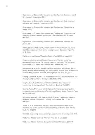 90




     Organisation for Economic Co-operation and Development, Divided we stand:
     Why inequality keeps rising, 2011.

     Organisation for Economic Co-operation and Development, Early childhood
     education and care policy in Denmark, 2000.

     Organisation for Economic Co-operation and Development, Education at a
     glance, 2010.

     Organisation for Economic Co-operation and Development, Growing income
     inequality in OECD countries: What drives it and how can policy tackle it?
     May 2011.

     Organisation for Economic Co-operation and Development, Pensions at a
     glance, 2011.

     Palmer, Edward, The Swedish pension reform model: Framework and issues,
     World Bank’s pension reform primer social protection Discussion Paper No.
     0012, 2000.

     Pratham, Annual Status of Education Report (Rural) 2010, January 2011.

     Programme for International Student Assessment, The high cost of low
     educational performance: The long-run impact of improving PISA outcomes,
     Organisation for Economic Co-operation and Development, 2010.

     Ramaswamy, K. V., and T. Agrawal, Services-led growth, employment and job
     quality: A study of manufacturing and service sector in urban India, Indira Gandhi
     Institute of Development Research, Working Paper No. 2012–007, 2012.

     Sakong, Il, and Koh, Y., eds., The Korean Economy: Six Decades of Growth and
     Development (Seoul: Korea Development Institute, 2010).

     Sanghvi, Sunil, Rupert Simons, and Roberto Uchoa, “Four lessons for
     transforming African agriculture,” The McKinsey Quarterly, April 2011.

     Shachar, Ayelet, The race for talent: Highly skilled migrants and competitive
     immigration regimes, University of Toronto Legal Studies Series, Research Paper
     No. 883739, 2006.

     Sincavage, Jessica R., Carl Haub, and O. P. Sharma, “Labor costs in India’s
     organized manufacturing sector,” Monthly Labor Review, Vol. 133, No. 5,
     May 2010.

     Trivedi, P., et al., Productivity, efficiency and competitiveness of the Indian
     manufacturing sector, Development Research Group, Reserve Bank of India,
     Study No. 37, 2010.

     UNESCO, Engineering: Issues, challenges, opportunities for development, 2010.

     US Bureau of Labor Statistics, American Time Use Survey, 2009.

     US Bureau of Labor Statistics, Occupational Outlook Handbook, 2010–11.
 