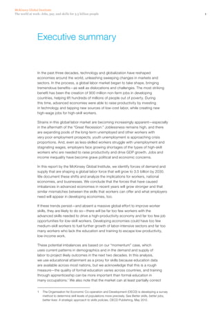 McKinsey Global Institute
The world at work: Jobs, pay, and skills for 3.5 billion people                                                       1




                 Executive summary


                 In the past three decades, technology and globalization have reshaped
                 economies around the world, unleashing sweeping changes in markets and
                 sectors. In the process, a global labor market began to take shape, bringing
                 tremendous benefits—as well as dislocations and challenges. The most striking
                 benefit has been the creation of 900 million non‑farm jobs in developing
                 countries, helping lift hundreds of millions of people out of poverty. During
                 this time, advanced economies were able to raise productivity by investing
                 in technology and tapping new sources of low-cost labor, while creating new
                 high‑wage jobs for high‑skill workers.

                 Strains in this global labor market are becoming increasingly apparent—especially
                 in the aftermath of the “Great Recession.” Joblessness remains high, and there
                 are expanding pools of the long-term unemployed and other workers with
                 very poor employment prospects; youth unemployment is approaching crisis
                 proportions. And, even as less‑skilled workers struggle with unemployment and
                 stagnating wages, employers face growing shortages of the types of high‑skill
                 workers who are needed to raise productivity and drive GDP growth. Jobs and
                 income inequality have become grave political and economic concerns.

                 In this report by the McKinsey Global Institute, we identify forces of demand and
                 supply that are shaping a global labor force that will grow to 3.5 billion by 2030.
                 We document these shifts and analyze the implications for workers, national
                 economies, and businesses. We conclude that the forces that have caused
                 imbalances in advanced economies in recent years will grow stronger and that
                 similar mismatches between the skills that workers can offer and what employers
                 need will appear in developing economies, too.

                 If these trends persist—and absent a massive global effort to improve worker
                 skills, they are likely to do so—there will be far too few workers with the
                 advanced skills needed to drive a high‑productivity economy and far too few job
                 opportunities for low‑skill workers. Developing economies could have too few
                 medium‑skill workers to fuel further growth of labor-intensive sectors and far too
                 many workers who lack the education and training to escape low-productivity,
                 low-income work.

                 These potential imbalances are based on our “momentum” case, which
                 uses current patterns in demographics and in the demand and supply of
                 labor to project likely outcomes in the next two decades. In this analysis,
                 we use educational attainment as a proxy for skills because education data
                 are available across most nations, but we acknowledge that this is a rough
                 measure—the quality of formal education varies across countries, and training
                 through apprenticeship can be more important than formal education in
                 many occupations.1 We also note that the market can at least partially correct


                 1	 The Organisation for Economic Co-operation and Development (OECD) is developing a survey
                    method to determine skill levels of populations more precisely. See Better skills, better jobs,
                    better lives: A strategic approach to skills policies, OECD Publishing, May 2012.
 
