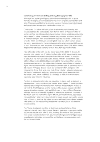 6




    Developing economies: riding a rising demographic tide
    With large and rapidly growing populations and increasing access to global
    markets, developing economies became the world’s largest suppliers of low‑skill
    labor. These workers filled rising domestic needs as their countries industrialized
    and helped meet demand from the global economy, too.

    China added 121 million non‑farm jobs in its expanding manufacturing and
    service sectors in the past decade; more than 80 million of these were filled by
    workers shifting out of low-productivity agriculture, helping accelerate productivity
    gains. About 33 million jobs were created in manufacturing, and about a third of
    all new non‑farm jobs were associated with exporting industries. China’s focus,
    since the 1950s and 1960s, on educating both rural and urban workers across
    the nation, was reflected in the secondary education attainment rate of 60 percent
    in 2010. The result has been a dramatic increase in per capita GDP, which rose to
    20 percent of advanced economy levels in 2010, from 3 percent in 1980.

    India followed a similar path, but at a slower pace. In the 2000–10 decade, for
    example, India created just 67 million non‑farm jobs, which was enough to keep
    pace with labor force growth, but not sufficient for more workers to move out
    of agriculture into more productive jobs. Indeed, while the share of farm jobs
    fell from 62 percent in 2000 to 53 percent in 2010, the number of farm workers
    remained steady at about 240 million. Also, India lags behind China in creation of
    higher value-added manufacturing and export-oriented jobs: 41 percent of India’s
    job creation in the past decade was in low‑skill construction, compared with
    16 percent in China. And, while India rivals China in tertiary education attainment,
    the share of people with secondary school education is only about one-third
    the ratio in China, which could lead to a shortage of medium‑skill workers for
    expanding labor-intensive industries.

    The farm-to-factory transition also has played out in places such as Vietnam, a
    member of the “Young middle-income” cluster, which created 12 million non‑farm
    jobs and reduced agricultural employment from two-thirds of all jobs in 2000 to
    half in 2010. The Philippines, another member of the cluster, created 3.5 million
    service sector jobs between 2000 and 2010, many of them in IT and IT-enabled
    services, thanks to its relatively high level of educational attainment. Countries in
    the Middle East and North Africa region (MENA), on the other hand, also rapidly
    increased tertiary attainment rates, but did not create enough high-quality service
    jobs. In Egypt, for example, five million students graduated from colleges between
    1995 and 2006, but the economy created only 1.8 million jobs in skill-intensive
    service sectors.

    The “Young developing” countries of South Asia and sub-Saharan Africa
    continue to benefit from a demographic dividend: their labor forces expanded by
    2.9 percent annually from 1990 to 2010, reaching 322 million in 2010, and they
    have raised educational attainment. Countries like Bangladesh and Nigeria could
    be well positioned to take on more of the world’s labor-intensive work as costs
    rise in China and India.
 