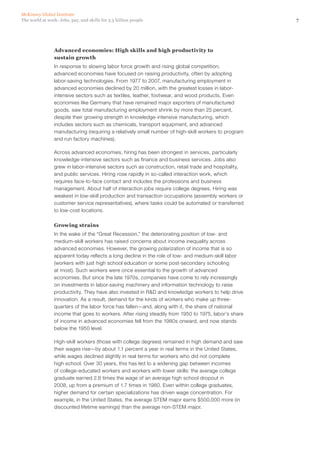 McKinsey Global Institute
The world at work: Jobs, pay, and skills for 3.5 billion people                                       7




                Advanced economies: High skills and high productivity to
                sustain growth
                In response to slowing labor force growth and rising global competition,
                advanced economies have focused on raising productivity, often by adopting
                labor-saving technologies. From 1977 to 2007, manufacturing employment in
                advanced economies declined by 20 million, with the greatest losses in labor-
                intensive sectors such as textiles, leather, footwear, and wood products. Even
                economies like Germany that have remained major exporters of manufactured
                goods, saw total manufacturing employment shrink by more than 25 percent,
                despite their growing strength in knowledge-intensive manufacturing, which
                includes sectors such as chemicals, transport equipment, and advanced
                manufacturing (requiring a relatively small number of high‑skill workers to program
                and run factory machines).

                Across advanced economies, hiring has been strongest in services, particularly
                knowledge-intensive sectors such as finance and business services. Jobs also
                grew in labor-intensive sectors such as construction, retail trade and hospitality,
                and public services. Hiring rose rapidly in so-called interaction work, which
                requires face-to-face contact and includes the professions and business
                management. About half of interaction jobs require college degrees. Hiring was
                weakest in low‑skill production and transaction occupations (assembly workers or
                customer service representatives), where tasks could be automated or transferred
                to low-cost locations.

                Growing strains
                In the wake of the “Great Recession,” the deteriorating position of low- and
                medium‑skill workers has raised concerns about income inequality across
                advanced economies. However, the growing polarization of income that is so
                apparent today reflects a long decline in the role of low- and medium‑skill labor
                (workers with just high school education or some post-secondary schooling
                at most). Such workers were once essential to the growth of advanced
                economies. But since the late 1970s, companies have come to rely increasingly
                on investments in labor-saving machinery and information technology to raise
                productivity. They have also invested in R&D and knowledge workers to help drive
                innovation. As a result, demand for the kinds of workers who make up three-
                quarters of the labor force has fallen—and, along with it, the share of national
                income that goes to workers. After rising steadily from 1950 to 1975, labor’s share
                of income in advanced economies fell from the 1980s onward, and now stands
                below the 1950 level.

                High‑skill workers (those with college degrees) remained in high demand and saw
                their wages rise—by about 1.1 percent a year in real terms in the United States,
                while wages declined slightly in real terms for workers who did not complete
                high school. Over 30 years, this has led to a widening gap between incomes
                of college-educated workers and workers with lower skills: the average college
                graduate earned 2.8 times the wage of an average high school dropout in
                2008, up from a premium of 1.7 times in 1980. Even within college graduates,
                higher demand for certain specializations has driven wage concentration. For
                example, in the United States, the average STEM major earns $500,000 more (in
                discounted lifetime earnings) than the average non‑STEM major.
 