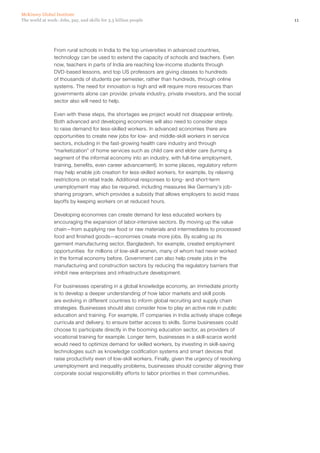 McKinsey Global Institute
The world at work: Jobs, pay, and skills for 3.5 billion people                                         11




                From rural schools in India to the top universities in advanced countries,
                technology can be used to extend the capacity of schools and teachers. Even
                now, teachers in parts of India are reaching low-income students through
                DVD-based lessons, and top US professors are giving classes to hundreds
                of thousands of students per semester, rather than hundreds, through online
                systems. The need for innovation is high and will require more resources than
                governments alone can provide: private industry, private investors, and the social
                sector also will need to help.

                Even with these steps, the shortages we project would not disappear entirely.
                Both advanced and developing economies will also need to consider steps
                to raise demand for less‑skilled workers. In advanced economies there are
                opportunities to create new jobs for low- and middle‑skill workers in service
                sectors, including in the fast-growing health care industry and through
                “marketization” of home services such as child care and elder care (turning a
                segment of the informal economy into an industry, with full-time employment,
                training, benefits, even career advancement). In some places, regulatory reform
                may help enable job creation for less-skilled workers, for example, by relaxing
                restrictions on retail trade. Additional responses to long- and short-term
                unemployment may also be required, including measures like Germany’s job-
                sharing program, which provides a subsidy that allows employers to avoid mass
                layoffs by keeping workers on at reduced hours.

                Developing economies can create demand for less educated workers by
                encouraging the expansion of labor-intensive sectors. By moving up the value
                chain—from supplying raw food or raw materials and intermediates to processed
                food and finished goods—economies create more jobs. By scaling up its
                garment manufacturing sector, Bangladesh, for example, created employment
                opportunities  for millions of low‑skill women, many of whom had never worked
                in the formal economy before. Government can also help create jobs in the
                manufacturing and construction sectors by reducing the regulatory barriers that
                inhibit new enterprises and infrastructure development.

                For businesses operating in a global knowledge economy, an immediate priority
                is to develop a deeper understanding of how labor markets and skill pools
                are evolving in different countries to inform global recruiting and supply chain
                strategies. Businesses should also consider how to play an active role in public
                education and training. For example, IT companies in India actively shape college
                curricula and delivery, to ensure better access to skills. Some businesses could
                choose to participate directly in the booming education sector, as providers of
                vocational training for example. Longer term, businesses in a skill-scarce world
                would need to optimize demand for skilled workers, by investing in skill-saving
                technologies such as knowledge codification systems and smart devices that
                raise productivity even of low‑skill workers. Finally, given the urgency of resolving
                unemployment and inequality problems, businesses should consider aligning their
                corporate social responsibility efforts to labor priorities in their communities.
 