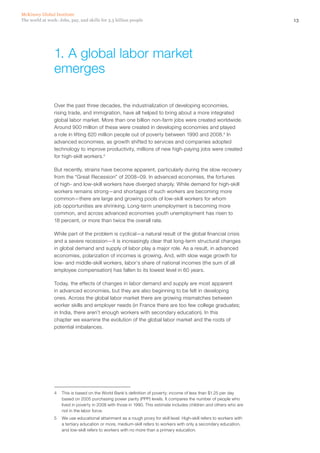 McKinsey Global Institute
The world at work: Jobs, pay, and skills for 3.5 billion people                                                         13




                 1. A global labor market
                 emerges

                 Over the past three decades, the industrialization of developing economies,
                 rising trade, and immigration, have all helped to bring about a more integrated
                 global labor market. More than one billion non‑farm jobs were created worldwide.
                 Around 900 million of these were created in developing economies and played
                 a role in lifting 620 million people out of poverty between 1990 and 2008.4 In
                 advanced economies, as growth shifted to services and companies adopted
                 technology to improve productivity, millions of new high‑paying jobs were created
                 for high‑skill workers.5

                 But recently, strains have become apparent, particularly during the slow recovery
                 from the “Great Recession” of 2008–09. In advanced economies, the fortunes
                 of high‑ and low‑skill workers have diverged sharply. While demand for high‑skill
                 workers remains strong—and shortages of such workers are becoming more
                 common—there are large and growing pools of low‑skill workers for whom
                 job opportunities are shrinking. Long-term unemployment is becoming more
                 common, and across advanced economies youth unemployment has risen to
                 18 percent, or more than twice the overall rate.

                 While part of the problem is cyclical—a natural result of the global financial crisis
                 and a severe recession—it is increasingly clear that long-term structural changes
                 in global demand and supply of labor play a major role. As a result, in advanced
                 economies, polarization of incomes is growing. And, with slow wage growth for
                 low- and middle‑skill workers, labor’s share of national incomes (the sum of all
                 employee compensation) has fallen to its lowest level in 60 years.

                 Today, the effects of changes in labor demand and supply are most apparent
                 in advanced economies, but they are also beginning to be felt in developing
                 ones. Across the global labor market there are growing mismatches between
                 worker skills and employer needs (in France there are too few college graduates;
                 in India, there aren’t enough workers with secondary education). In this
                 chapter we examine the evolution of the global labor market and the roots of
                 potential imbalances.




                 4	 This is based on the World Bank’s definition of poverty: income of less than $1.25 per day
                    based on 2005 purchasing power parity (PPP) levels. It compares the number of people who
                    lived in poverty in 2008 with those in 1990. This estimate includes children and others who are
                    not in the labor force.
                 5	 We use educational attainment as a rough proxy for skill level. High‑skill refers to workers with
                    a tertiary education or more, medium‑skill refers to workers with only a secondary education,
                    and low‑skill refers to workers with no more than a primary education.
 