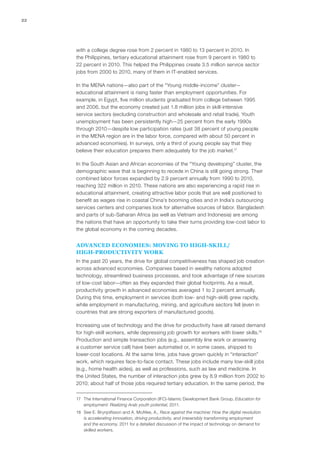 22




     with a college degree rose from 2 percent in 1980 to 13 percent in 2010. In
     the Philippines, tertiary educational attainment rose from 9 percent in 1980 to
     22 percent in 2010. This helped the Philippines create 3.5 million service sector
     jobs from 2000 to 2010, many of them in IT-enabled services.

     In the MENA nations—also part of the “Young middle-income” cluster—
     educational attainment is rising faster than employment opportunities. For
     example, in Egypt, five million students graduated from college between 1995
     and 2006, but the economy created just 1.8 million jobs in skill-intensive
     service sectors (excluding construction and wholesale and retail trade). Youth
     unemployment has been persistently high—25 percent from the early 1990s
     through 2010—despite low participation rates (just 38 percent of young people
     in the MENA region are in the labor force, compared with about 50 percent in
     advanced economies). In surveys, only a third of young people say that they
     believe their education prepares them adequately for the job market.17

     In the South Asian and African economies of the “Young developing” cluster, the
     demographic wave that is beginning to recede in China is still going strong. Their
     combined labor forces expanded by 2.9 percent annually from 1990 to 2010,
     reaching 322 million in 2010. These nations are also experiencing a rapid rise in
     educational attainment, creating attractive labor pools that are well positioned to
     benefit as wages rise in coastal China’s booming cities and in India’s outsourcing
     services centers and companies look for alternative sources of labor. Bangladesh
     and parts of sub-Saharan Africa (as well as Vietnam and Indonesia) are among
     the nations that have an opportunity to take their turns providing low-cost labor to
     the global economy in the coming decades.


     ADVANCED ECONOMIES: MOVING TO HIGH‑SKILL/
     HIGH‑PRODUCTIVITY WORK
     In the past 20 years, the drive for global competitiveness has shaped job creation
     across advanced economies. Companies based in wealthy nations adopted
     technology, streamlined business processes, and took advantage of new sources
     of low-cost labor—often as they expanded their global footprints. As a result,
     productivity growth in advanced economies averaged 1 to 2 percent annually.
     During this time, employment in services (both low- and high‑skill) grew rapidly,
     while employment in manufacturing, mining, and agriculture sectors fell (even in
     countries that are strong exporters of manufactured goods).

     Increasing use of technology and the drive for productivity have all raised demand
     for high‑skill workers, while depressing job growth for workers with lower skills.18
     Production and simple transaction jobs (e.g., assembly line work or answering
     a customer service call) have been automated or, in some cases, shipped to
     lower-cost locations. At the same time, jobs have grown quickly in “interaction”
     work, which requires face-to-face contact. These jobs include many low‑skill jobs
     (e.g., home health aides), as well as professions, such as law and medicine. In
     the United States, the number of interaction jobs grew by 8.9 million from 2002 to
     2010; about half of those jobs required tertiary education. In the same period, the


     17	 The International Finance Corporation (IFC)-Islamic Development Bank Group, Education for
         employment: Realizing Arab youth potential, 2011.
     18	 See E. Brynjolfsson and A. McAfee, A., Race against the machine: How the digital revolution
         is accelerating innovation, driving productivity, and irreversibly transforming employment
         and the economy, 2011 for a detailed discussion of the impact of technology on demand for
         skilled workers.
 
