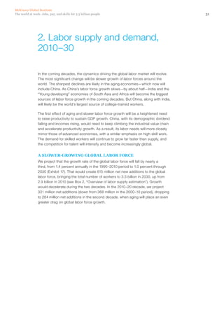 McKinsey Global Institute
The world at work: Jobs, pay, and skills for 3.5 billion people                                       31




                 2. Labor supply and demand,
                 2010–30

                 In the coming decades, the dynamics driving the global labor market will evolve.
                 The most significant change will be slower growth of labor forces around the
                 world. The sharpest declines are likely in the aging economies—which now will
                 include China. As China’s labor force growth slows—by about half—India and the
                 “Young developing” economies of South Asia and Africa will become the biggest
                 sources of labor force growth in the coming decades. But China, along with India,
                 will likely be the world’s largest source of college-trained workers.

                 The first effect of aging and slower labor force growth will be a heightened need
                 to raise productivity to sustain GDP growth. China, with its demographic dividend
                 falling and incomes rising, would need to keep climbing the industrial value chain
                 and accelerate productivity growth. As a result, its labor needs will more closely
                 mirror those of advanced economies, with a similar emphasis on high‑skill work.
                 The demand for skilled workers will continue to grow far faster than supply, and
                 the competition for talent will intensify and become increasingly global.


                 A SLOWER-GROWING GLOBAL LABOR FORCE
                 We project that the growth rate of the global labor force will fall by nearly a
                 third, from 1.4 percent annually in the 1990–2010 period to 1.0 percent through
                 2030 (Exhibit 17). That would create 615 million net new additions to the global
                 labor force, bringing the total number of workers to 3.5 billion in 2030, up from
                 2.9 billion in 2010 (see Box 2, “Overview of labor supply estimation”). Growth
                 would decelerate during the two decades. In the 2010–20 decade, we project
                 331 million net additions (down from 368 million in the 2000–10 period), dropping
                 to 284 million net additions in the second decade, when aging will place an even
                 greater drag on global labor force growth.
 
