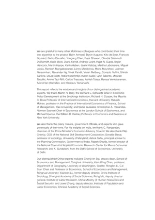 We are grateful to many other McKinsey colleagues who contributed their time
and expertise to the project: Björn Annwall, Byron Auguste, Kito de Boer, Francois
Bouvard, Pedro Carvalho, Yougang Chen, Rajat Dhawan, Claudia Süssmuth
Dyckerhoff, Karel Eloot, Diana Farrell, Andrew Grant, Rajat N. Gupta, Bryan
Hancock, Martin Hjerpe, Kai Holleben, Jaafar Kabbaj, Martha Laboissiere, Miguel
Lucas, Ramesh Mangaleswaran, Lenny Mendonca, Mona Mourshed, Laxman
Narasimhan, Alexander Ng, Vivek Pandit, Vivian Riefberg, Corrado Ruffini, Shirish
Sankhe, Doug Scott, Robert Stemmler, Katrin Suder, Lynn Taliento, Mourad
Taoufiki, Amine Tazi-Riffi, Carlos Trascasa, Ashish Tuteja, Ramya Venkataraman,
Arend Van Wamelen, and Hirokazu Yamanashi.

This report reflects the wisdom and insights of our distinguished academic
experts. We thank Martin N. Baily, the Bernard L. Schwartz Chair in Economic
Policy Development at the Brookings Institution; Richard N. Cooper, the Maurits
C. Boas Professor of International Economics, Harvard University; Rakesh
Mohan, professor in the Practice of International Economics of Finance, School
of Management, Yale University; and Nobel laureates Christopher A. Pissarides,
Norman Sosnow Chair in Economics at the London School of Economics, and
Michael Spence, the William R. Berkley Professor in Economics and Business at
New York University.

We also thank the policy makers, government officials, and experts who gave
generously of their time. For his insights on India, we thank C. Rangarajan,
chairman of the Prime Minister’s Economic Advisory Council. We also thank Dilip
Chenoy, CEO of the National Skill Development Corporation; Sonalde Desai,
professor of sociology, University of Maryland; Ashok Sahu, principal adviser to
the Planning Commission, Government of India; Rajesh Shukla, former director of
the National Council of Applied Economic Research-Center for Macro Consumer
Research; and K. Sundaram, from the Delhi School of Economics, University
of Delhi.

Our distinguished China experts included Chong-en Bai, deputy dean, School of
Economics and Management, Tsinghua University; Kam Wing Chan, professor,
Department of Geography, University of Washington, Seattle; Hongbin Li, C.V.
Starr Chair and Professor of Economics, School of Economics and Management,
Tsinghua University; Xiaowen Lu, former deputy director, China Institute of
Sociology, Shanghai Academy of Social Sciences; Rong Mo, deputy director
general, Institute of Labor Research, China Ministry of Human Resources and
Social Security; and Juwei Zhang, deputy director, Institute of Population and
Labor Economics, Chinese Academy of Social Sciences.
 