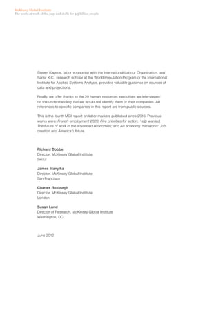 McKinsey Global Institute
The world at work: Jobs, pay, and skills for 3.5 billion people




                Steven Kapsos, labor economist with the International Labour Organization, and
                Samir K.C., research scholar at the World Population Program of the International
                Institute for Applied Systems Analysis, provided valuable guidance on sources of
                data and projections.

                Finally, we offer thanks to the 20 human resources executives we interviewed
                on the understanding that we would not identify them or their companies. All
                references to specific companies in this report are from public sources.

                This is the fourth MGI report on labor markets published since 2010. Previous
                works were: French employment 2020: Five priorities for action; Help wanted:
                The future of work in the advanced economies; and An economy that works: Job
                creation and America’s future.




                Richard Dobbs
                Director, McKinsey Global Institute
                Seoul

                James Manyika
                Director, McKinsey Global Institute
                San Francisco

                Charles Roxburgh
                Director, McKinsey Global Institute
                London

                Susan Lund
                Director of Research, McKinsey Global Institute
                Washington, DC




                June 2012
 