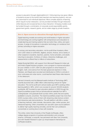 McKinsey Global Institute
The world at work: Jobs, pay, and skills for 3.5 billion people                                       61




                access to education through digital platforms”). Online learning now gives millions
                of students access to the world’s best teachers and teaching systems, and can
                be customized to suit individual objectives. More complex aspects of learning,
                which require human interaction, can be provided remotely through interactive
                online features and occasional face-to-face interaction. Emerging models could
                be funded through a combination of corporate social responsibility grants,
                government grants, research grants, and at a later stage by private investors.



                    Box 6. Open access to education through digital platforms
                    Digital teaching models are evolving and world leaders in higher education
                    and technology are coming together with entrepreneurs and educators to
                    create learning and training systems that are tuition-free, online, and open-
                    access. A range of innovations in education technology is in evidence from
                    primary schooling to higher education.

                    In primary and secondary education, not-for-profit Khan Academy offers
                    over 3,200 videos on arithmetic, algebra, physics, finance, and a variety of
                    other subjects to students, teachers, parents, home-schoolers, and adults
                    returning to education. Its library of videos, interactive challenges, and
                    assessments is offered free to millions of subscribers.

                    Digital StudyHall (DSH), with support from Microsoft Research’s India Lab
                    and India’s Digital Inclusion program, runs a program to improve education
                    for poor children. In 2011, DSH ran pilot programs in which lessons in
                    English, math, and science from the best grassroots teachers in India,
                    Pakistan, and Nepal were recorded and distributed on DVDs to schools in
                    poor rural areas and urban slums. Local teachers lead these video lessons
                    in the classroom.

                    Harvard University and the Massachusetts Institute of Technology (MIT)
                    recently launched edX, a $60 million online learning venture for higher
                    education. The not-for-profit joint venture builds upon MIT’s existing online
                    learning platform, MITx, which runs courses for around 120,000 students
                    worldwide. MIT founded its open education platform in 2002 through the
                    OpenCourseWare project that put all educational materials from MIT’s
                    undergraduate- and graduate-level courses online, partly free and openly
                    available to anyone, anywhere. The OpenCourseWare project has more than
                    2,000 courses online, some of them with streaming video lecture content
                    and interactive web demonstrations. The edX platform will offer a variety
                    of learning methods: video tutorials, discussions, labs, online quizzes, and
                    interactive learning. Other universities can use edX’s open-source platform
                    to deliver high‑quality teaching remotely, and let their own professors
                    concentrate on working face-to-face with students.

                    The online, tuition-free University of the People (UoPeople), offers
                    college degree programs in business administration and computer
                    science. UoPeople, a nonprofit, has partnered with New York University
                    and with Hewlett-Packard to open up virtual research internships for
                    UoPeople students.
 