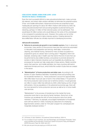 62




     CREATING MORE JOBS FOR LOW- AND
     MEDIUM‑SKILL WORKERS
     Even the most successful efforts to raise educational attainment, make curricula
     job-relevant, and retrain older workers will likely not eliminate the potential surplus
     of low- and middle‑skill workers. Advanced economies are projected to have
     inadequate job openings for about 38 million medium-skill workers by 2020. By
     raising educational attainment and providing targeted vocational training and
     retraining, perhaps 12 million of that notional surplus can be addressed. That
     would leave 25 million workers who would likely join the ranks of the unemployed
     or be consigned to subsistencies work. However, this surplus can be further
     reduced by raising demand in labor-intensive sectors. Creating demand for
     less‑skilled labor will also be critically important to developing economies.

     Advanced economies
     ƒƒ Reforms to promote job growth in non‑tradable sectors. Even in advanced
        economies, many sectors of the economy have jobs that cannot be automated
        or relocated: food preparation and serving, retail sales, construction,
        cleaning, and material moving. Demand for many of these occupations is
        projected to grow at a slower rate in coming years.52 Regulatory reform (for
        example, reviewing rules in health care that restrict the kind of work that can
        be performed by less skilled workers), and policies to promote demand for
        workers in labor-intensive industries such as hospitality (by simplifying visa
        processes for tourists) can help create jobs in these sectors. Retail is another
        sector that uses low- and middle-skill labor, but many countries still restrict
        retail store formats and hours, which limits the number of jobs that are created
        in the sector.

     ƒƒ “Marketization” of home production and elder care. According to US
        Bureau of Labor Statistics estimates, household chores and providing care
        for household members (i.e., “home production”) account for approximately
        580 million labor hours per year of work in the United States. If 10 percent of
        this home production were turned over to full-time workers, it could generate
        six million to seven million low‑skill jobs by 2020, while freeing up time of high-
        skill workers. And as populations in the advanced economies age, there will
        be more demand for home-production services as well as for in-home health
        care services.

        “Marketization” is the process of transferring to the market the home
        production work that is now done by family members. Some form of tax
        incentive can accelerate the shift of home production work from family
        members.53 Germany, for example, encouraged marketization of household
        work with tax reforms in 2003, including tax deductions for employing
        legal domestic workers under its “mini-jobs” program for unemployed and
        marginally employed workers. 54




     52	 US Bureau of Labor Statistics, Occupational Outlook Handbook, 2008–18.
     53	 For an analysis of such incentives, see Liwa Rachel Ngai, and Christopher Pissarides, Taxes,
         social subsidies and the allocation of work time, Center for Economic Policy and Research
         (CEPR) Discussion Paper No. 8328, April 2011.
     54	 Mini jobs are part-time jobs paying up to €400 per month.
 