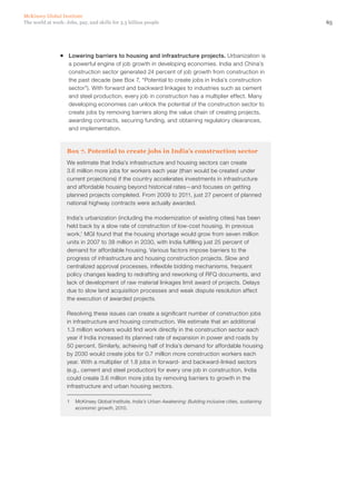 McKinsey Global Institute
The world at work: Jobs, pay, and skills for 3.5 billion people                                                    65




                ƒƒ Lowering barriers to housing and infrastructure projects. Urbanization is
                   a powerful engine of job growth in developing economies. India and China’s
                   construction sector generated 24 percent of job growth from construction in
                   the past decade (see Box 7, “Potential to create jobs in India’s construction
                   sector”). With forward and backward linkages to industries such as cement
                   and steel production, every job in construction has a multiplier effect. Many
                   developing economies can unlock the potential of the construction sector to
                   create jobs by removing barriers along the value chain of creating projects,
                   awarding contracts, securing funding, and obtaining regulatory clearances,
                   and implementation.



                    Box 7. Potential to create jobs in India’s construction sector
                    We estimate that India’s infrastructure and housing sectors can create
                    3.6 million more jobs for workers each year (than would be created under
                    current projections) if the country accelerates investments in infrastructure
                    and affordable housing beyond historical rates—and focuses on getting
                    planned projects completed. From 2009 to 2011, just 27 percent of planned
                    national highway contracts were actually awarded.

                    India’s urbanization (including the modernization of existing cities) has been
                    held back by a slow rate of construction of low-cost housing. In previous
                    work,1 MGI found that the housing shortage would grow from seven million
                    units in 2007 to 38 million in 2030, with India fulfilling just 25 percent of
                    demand for affordable housing. Various factors impose barriers to the
                    progress of infrastructure and housing construction projects. Slow and
                    centralized approval processes, inflexible bidding mechanisms, frequent
                    policy changes leading to redrafting and reworking of RFQ documents, and
                    lack of development of raw material linkages limit award of projects. Delays
                    due to slow land acquisition processes and weak dispute resolution affect
                    the execution of awarded projects.

                    Resolving these issues can create a significant number of construction jobs
                    in infrastructure and housing construction. We estimate that an additional
                    1.3 million workers would find work directly in the construction sector each
                    year if India increased its planned rate of expansion in power and roads by
                    50 percent. Similarly, achieving half of India’s demand for affordable housing
                    by 2030 would create jobs for 0.7 million more construction workers each
                    year. With a multiplier of 1.8 jobs in forward- and backward-linked sectors
                    (e.g., cement and steel production) for every one job in construction, India
                    could create 3.6 million more jobs by removing barriers to growth in the
                    infrastructure and urban housing sectors.

                    1	 McKinsey Global Institute, India’s Urban Awakening: Building inclusive cities, sustaining
                       economic growth, 2010.
 