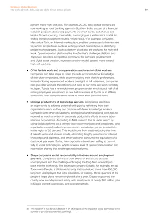 McKinsey Global Institute
The world at work: Jobs, pay, and skills for 3.5 billion people                                                       67




                    perform more high‑skill jobs. For example, 20,000 less-skilled workers are
                    now working as rural banking agents in Southern India, as part of a financial
                    inclusion program, disbursing payments via smart cards, cell phones and
                    kiosks. Crowd-sourcing, meanwhile, is emerging as a viable work model for
                    finding workers to perform routine “micro-tasks.” For example, Amazon’s
                    Mechanical Turk, an Internet marketplace, enables businesses to hire workers
                    to perform simple tasks such as writing product descriptions or identifying
                    people in photographs. Such a platform could also be deployed for high‑skill
                    work. Open innovation platforms like InnoCentive’s challenge platform and
                    TopCoder, an online competitive community for software development
                    and digital asset creation, represent another model, geared more toward
                    high‑skill workers.

                ƒƒ Offer flexible work and compensation structures for older workers.
                   Companies can take steps to retain the skills and institutional knowledge
                   of their older employees, while accommodating their lifestyle preferences.
                   Instead of losing experienced workers overnight to full retirement, companies
                   can give older workers the option to cut back to part-time and work remotely.
                   In Japan, Toyota has a re-employment program under which about half of all
                   retiring employees are rehired, in new half-time roles at Toyota or in affiliate
                   companies, with compensations reset to reflect their part-time roles.

                ƒƒ Improve productivity of knowledge workers. Companies also have
                   an opportunity to address potential skill gaps by rethinking how their
                   organizations work so they can do more with fewer knowledge workers.
                   Compared with other occupations, professional and managerial work has not
                   received as much attention in corporate productivity efforts as more labor-
                   intensive occupations. According to MGI research that is under way,57 by
                   using social platforms as a primary way to communicate and collaborate, large
                   organizations could realize improvements in knowledge-worker productivity
                   in the region of 20 percent. This would come from vastly reducing the time
                   it takes to write and answer emails, eliminating lengthy searches for internal
                   knowledge and expertise, and other tasks that consume the equivalent of a
                   day’s work per week. So far, few corporations have been willing to commit
                   fully to social technologies, which require a level of open communication and
                   information sharing that challenges existing norms.

                ƒƒ Shape corporate social responsibility initiatives around employment
                   priorities. Companies can focus CSR efforts on the issues of youth
                   unemployment and the challenge of bringing the long-term unemployed
                   back into the workforce, The beverage company Diageo, for example, set up
                   Tomorrow’s People, a UK-based charity that has helped more than 400,000
                   long-term unemployed find jobs, education, or training. Three-quarters of the
                   people it helps place remain employed after a year. Diageo supported the
                   charity, now an independent entity, with investments of nearly $40 million, jobs
                   in Diageo-owned businesses, and operational help.




                57	 This research is due to be published in an MGI report on the impact of social technology in the
                    summer of 2012 (www.mckinsey.com/mgi).
 