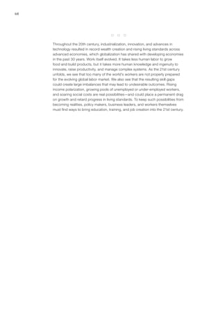 68




                                          *   *   *

     Throughout the 20th century, industrialization, innovation, and advances in
     technology resulted in record wealth creation and rising living standards across
     advanced economies, which globalization has shared with developing economies
     in the past 30 years. Work itself evolved. It takes less human labor to grow
     food and build products, but it takes more human knowledge and ingenuity to
     innovate, raise productivity, and manage complex systems. As the 21st century
     unfolds, we see that too many of the world’s workers are not properly prepared
     for the evolving global labor market. We also see that the resulting skill gaps
     could create large imbalances that may lead to undesirable outcomes. Rising
     income polarization, growing pools of unemployed or under-employed workers,
     and soaring social costs are real possibilities—and could place a permanent drag
     on growth and retard progress in living standards. To keep such possibilities from
     becoming realities, policy makers, business leaders, and workers themselves
     must find ways to bring education, training, and job creation into the 21st century.
 