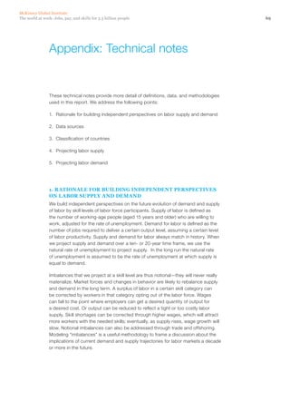 McKinsey Global Institute
The world at work: Jobs, pay, and skills for 3.5 billion people                                         69




                 Appendix: Technical notes


                 These technical notes provide more detail of definitions, data, and methodologies
                 used in this report. We address the following points:

                 1.	 Rationale for building independent perspectives on labor supply and demand

                 2.	 Data sources

                 3.	 Classification of countries

                 4.	 Projecting labor supply

                 5.	 Projecting labor demand




                 1. RATIONALE FOR BUILDING INDEPENDENT PERSPECTIVES
                 ON LABOR SUPPLY AND DEMAND
                 We build independent perspectives on the future evolution of demand and supply
                 of labor by skill levels of labor force participants. Supply of labor is defined as
                 the number of working-age people (aged 15 years and older) who are willing to
                 work, adjusted for the rate of unemployment. Demand for labor is defined as the
                 number of jobs required to deliver a certain output level, assuming a certain level
                 of labor productivity. Supply and demand for labor always match in history. When
                 we project supply and demand over a ten- or 20-year time frame, we use the
                 natural rate of unemployment to project supply. In the long run the natural rate
                 of unemployment is assumed to be the rate of unemployment at which supply is
                 equal to demand.

                 Imbalances that we project at a skill level are thus notional—they will never really
                 materialize. Market forces and changes in behavior are likely to rebalance supply
                 and demand in the long term. A surplus of labor in a certain skill category can
                 be corrected by workers in that category opting out of the labor force. Wages
                 can fall to the point where employers can get a desired quantity of output for
                 a desired cost. Or output can be reduced to reflect a tight or too costly labor
                 supply. Skill shortages can be corrected through higher wages, which will attract
                 more workers with the needed skills; eventually, as supply rises, wage growth will
                 slow. Notional imbalances can also be addressed through trade and offshoring.
                 Modeling “imbalances” is a useful methodology to frame a discussion about the
                 implications of current demand and supply trajectories for labor markets a decade
                 or more in the future.
 