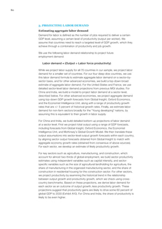 80




     5. PROJECTING LABOR DEMAND
     Estimating aggregate labor demand
     Demand for labor is defined as the number of jobs required to deliver a certain
     GDP level, assuming a certain level of productivity (output per worker). We
     assume that countries need to reach a targeted level of GDP growth, which they
     achieve through a combination of productivity and job growth.

     We use the following labor demand relationship to project future
     employment demand:

        Labor demand = (Output ÷ Labor force productivity)

     While we project labor supply for all 70 countries in our sample, we project labor
     demand for a smaller set of countries. For our four deep-dive countries, we use
     this labor demand formula to estimate aggregate labor demand on a sector-by-
     sector basis, and for other advanced economies, we build a top-down broad
     estimate of aggregate labor demand. For the United States and France, we use
     detailed sector-level labor demand projections from previous MGI studies. For
     China and India, we build a model to project labor demand at a sector level,
     described below. For other advanced economies, we project aggregate demand
     using top-down GDP growth forecasts from Global Insight, Oxford Economics,
     and the Economist Intelligence Unit, along with a range of productivity growth
     rates that are +/- 5 percent of historical growth rates. Finally, we estimate labor
     demand for non‑farm sectors broadly for the “Young developing” nations, by
     assuming this is equivalent to their growth in labor supply.

     For China and India, we build detailed bottom-up projections of labor demand
     at a sector level. First we project total output using a range of GDP forecasts,
     including forecasts from Global Insight, Oxford Economics, the Economist
     Intelligence Unit, and McKinsey’s Global Growth Model. We then translate these
     output assumptions into sector-level output growth forecasts within each country,
     by aligning sector output forecasts obtained from Global Insight to match with
     aggregate economy growth rates (obtained from consensus of above sources).
     For each sector, we develop an estimate of likely productivity growth.

     For key sectors such as agriculture, manufacturing, and construction, which
     account for almost two-thirds of global employment, we build sector productivity
     estimates using independent variables such as capital intensity, and sector-
     specific variables such as the size of agricultural landholding for agriculture, the
     share of manufacturing in the organized manufacturing sector, and the share of
     construction in residential housing for the construction sector. For other sectors,
     we project productivity by examining the historical trend in the relationship
     between output growth and productivity growth, which we check using cross-
     country benchmarks. Based on these projections, we derive labor demand for
     each sector as an outcome of output growth, less productivity growth. These
     projections suggest that productivity gains are likely to drive some 60 percent of
     global GDP to 2030 (Exhibit A10). For China and India, the share of productivity is
     likely to be even higher.
 