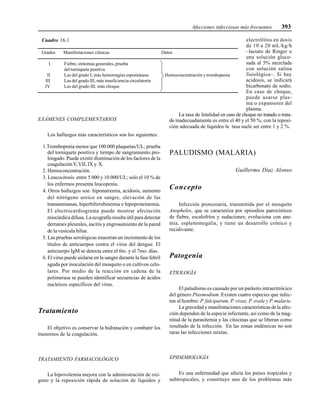 Afecciones infecciosas más frecuentes 393
EXÁMENES COMPLEMENTARIOS
Los hallazgos más característicos son los siguientes:
1.Trombopenia menor que 100 000 plaquetas/UL; prueba
del torniquete positiva y tiempo de sangramiento pro-
longado. Puede existir disminución de los factores de la
coagulaciónV,VII, IX y X.
2. Hemoconcentración.
3. Leucocitosis entre 5 000 y 10 000/UL; solo el 10 % de
los enfermos presenta leucopenia.
4. Otros hallazgos son hiponatremia, acidosis, aumento
del nitrógeno ureico en sangre, elevación de las
transaminasas, hiperbilirrubinemia e hipoproteinemia.
El electrocardiograma puede mostrar afectación
miocárdica difusa. La ecografía resulta útil para detectar
derrames pleurales, ascitis y engrosamiento de la pared
de la vesícula biliar.
5. Las pruebas serológicas muestran un incremento de los
títulos de anticuerpos contra el virus del dengue. El
anticuerpo IgM se detecta entre el 6to. y el 7mo. días.
6. El virus puede aislarse en la sangre durante la fase febril
aguda por inoculación del mosquito o en cultivos celu-
lares. Por medio de la reacción en cadena de la
polimerasa se pueden identificar secuencias de ácidos
nucleicos específicos del virus.
Tratamiento
El objetivo es conservar la hidratación y combatir los
trastornos de la coagulación.
TRATAMIENTO FARMACOLÓGICO
La hipovolemia mejora con la administración de oxí-
geno y la reposición rápida de solución de líquidos y
electrólitos en dosis
de 10 a 20 mL/kg/h
–lactato de Ringer o
una solución gluco-
sada al 5% mezclada
con solución salina
fisiológica–. Si hay
acidosis, se indicará
bicarbonato de sodio.
En caso de choque,
puede usarse plas-
ma o expansores del
plasma.
La tasa de letalidad en caso de choque no tratado o trata-
do inadecuadamente es entre el 40 y el 50 %; con la reposi-
ción adecuada de líquidos la tasa suele ser entre 1 y 2 %.
PALUDISMO (MALARIA)
Guillermo Díaz Alonso
Concepto
Infección protozoaria, transmitida por el mosquito
Anopheles, que se caracteriza por episodios paroxísticos
de fiebre, escalofríos y sudaciones; evoluciona con ane-
mia, esplenomegalia, y tiene un desarrollo crónico y
recidivante.
Patogenia
ETIOLOGÍA
El paludismo es causado por un parásito intraeritrócico
del género Plasmodium. Existen cuatro especies que infec-
tan al hombre: P. falciparum, P. vivax, P. ovale y P. malarie.
La gravedad y manifestaciones características de la afec-
ción dependen de la especie infectante, así como de la mag-
nitud de la parasitemia y las citocinas que se liberan como
resultado de la infección. En las zonas endémicas no son
raras las infecciones mixtas.
EPIDEMIOLOGÍA
Es una enfermedad que afecta los países tropicales y
subtropicales, y constituye uno de los problemas más
Cuadro 16.1
Grados Manifestaciones clínicas Datos
I Fiebre, síntomas generales, prueba
del torniquete positiva
II Las del grado I, más hemorragias espontáneas Hemoconcentración y trombopenia
III Las del grado III, más insuficiencia circulatoria
IV Las del grado III, más choque
 