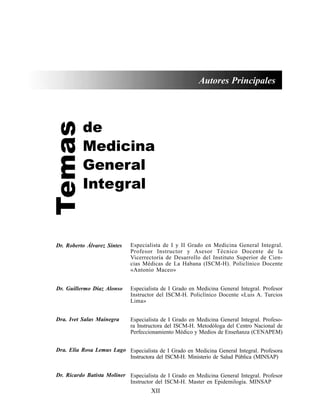 XII
Autores Principales
Temas
de
Medicina
General
Integral
Especialista de I y II Grado en Medicina General Integral.
Profesor Instructor y Asesor Técnico Docente de la
Vicerrectoría de Desarrollo del Instituto Superior de Cien-
cias Médicas de La Habana (ISCM-H). Policlínico Docente
«Antonio Maceo»
Especialista de I Grado en Medicina General Integral. Profesor
Instructor del ISCM-H. Policlínico Docente «Luis A. Turcios
Lima»
Especialista de I Grado en Medicina General Integral. Profeso-
ra Instructora del ISCM-H. Metodóloga del Centro Nacional de
Perfeccionamiento Médico y Medios de Enseñanza (CENAPEM)
Especialista de I Grado en Medicina General Integral. Profesora
Instructora del ISCM-H. Ministerio de Salud Pública (MINSAP)
Especialista de I Grado en Medicina General Integral. Profesor
Instructor del ISCM-H. Master en Epidemilogía. MINSAP
Dr. Roberto Álvarez Sintes
Dr. Guillermo Díaz Alonso
Dra. Ivet Salas Mainegra
Dra. Elia Rosa Lemus Lago
Dr. Ricardo Batista Moliner
 