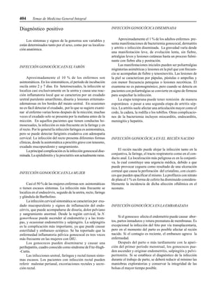 404 Temas de Medicina General Integral
Diagnóstico positivo
Los síntomas y signos de la gonorrea son variables y
están determinados tanto por el sexo, como por su localiza-
ción anatómica.
INFECCIÓN GONOCÓCICA EN EL VARÓN
Aproximadamente el 10 % de los enfermos son
asintomáticos. En los sintomáticos, el período de incubación
oscila entre 2 y 7 días. En heterosexuales, la infección se
localiza casi exclusivamente en la uretra y causa una reac-
ción inflamatoria local que se caracteriza por un exudado
uretral purulento amarillento, disuria y lesiones eritemato-
edematosas en los bordes del meato uretral. En ocasiones
no es fácil detectar el exudado, por lo que se sugiere exami-
nar al enfermo varias horas después de la micción; muchas
veces el exudado solo se presenta por la mañana antes de la
micción. En aquellos pacientes que tienen conductas ho-
mosexuales, la infección es más frecuente en la faringe y en
el recto. Por lo general la infección faríngea es asintomática,
pero se puede detectar farigintis exudativa con adenopatía
cervical. La infección del recto presenta diferentes formas
clínicas, desde la asintomática a proctitis grave con tenesmo,
exudado mucopurulento y sangramiento.
La principal complicación es la infección gonococal dise-
minada.La epididimitis y la proctatitissonactualmente raras.
INFECCIÓN GONOCÓCICA EN LA MUJER
Casi el 50 % de las mujeres enfermas son asintomáticas
o tienen escasos síntomas. La infección más frecuente se
localiza en el endocérvix, seguido de la uretra, recto, faringe
y glándula de Bartholino.
La infección cervical sintomática se caracteriza por exu-
dado mucopurulento y signos de inflamación del endo-
cérvix, que puede acompañarse de disuria, dolor pelviano
y sangramiento anormal. Desde la región cervical, la N.
gonorrhoeae puede ascender al endometrio y a las trom-
pas, y ocasionar endometritis y salpingitis. La salpingitis
es la complicación más importante, ya que puede causar
esterilidad y embarazo ectópico. Se ha reportado que la
enfermedad inflamatoria pélvica gonococal es tres veces
más frecuente en las mujeres con DIU.
Los gonococos pueden diseminarse y causar una
perihepatitis, cuadro conocido como síndrome de Fitz-Hugh-
-Curtis.
Las infecciones uretral, faríngea y rectal tienen sínto-
mas escasos. Los pacientes con infección rectal pueden
referir malestar perianal, excoriaciones rectales y secre-
ción rectal.
INFECCIÓN GONOCÓCICA DISEMINADA
Aproximadamente el 1 % de los adultos enfermos pre-
senta manifestaciones de bacteriemia gonococal, dermatitis
y artritis o infección diseminada. La gravedad varía desde
una manifestación leve, de evolución lenta, sin fiebre,
artralgias leves y lesiones cutáneas hasta un proceso fulmi-
nante con fiebre alta y postración.
Las manifestaciones iniciales pueden ser poliartralgias
migratorias asimétricas y lesiones en la piel que con frecuen-
cia se acompañan de fiebre y tenosinovitis. Las lesiones de
la piel se caracterizan por pápulas, pústulas o ampollas y
con menor frecuencia petequias o lesiones necróticas. El
exantema no es patonogmónico, pero cuando se detecta en
pacientes con poliartralgias se convierte en signo de firmeza
para sospechar la infección.
La etapa temprana puede tener remisión de manera
espontánea o pasar a una segunda etapa de artritis sép-
tica. La artritis suele afectar una articulación mayor como el
codo, la cadera, la rodilla o los tobillos. Otras complicacio-
nes de la bacteriemia incluyen miocarditis, endocarditis,
meningitis y hepatitis.
INFECCIÓN GONOCÓCICA EN EL RECIÉN NACIDO
El recién nacido puede alojar la infección tanto en la
conjuntiva, la faringe, el tracto respiratorio como en el con-
ducto anal. La localización más peligrosa es en la conjunti-
va, la cual constituye una urgencia médica, debido a que
puede provocar ceguera como resultado de una ulceración
corneal que causa la perforación del cristalino, con cicatri-
ces que pueden opacificar el mismo. La profilaxis con nitrato
de plata al 1 % en forma de colirio ha disminuido considera-
blemente la incidencia de dicha afección oftálmica en el
neonato.
INFECCIÓN GONOCÓCICA EN LA EMBARAZADA
Si el gonococo afecta el endometrio puede causar abor-
tos, partos inmaduros y rotura prematura de membranas. Es
excepcional la infección del feto por vía transplacentaria,
pero en el momento del parto es posible afectar al recién
nacido. Si el contagio es reciente, el embarazo agrava la
enfermedad.
Después del parto o más tardíamente con la apari-
ción del primer período menstrual, los gonococos pue-
den ascender y originar endometritis, salpingitis y pelvi-
peritonitis. Si se establece el diagnóstico de la infección
durante el trabajo de parto, se deberá reducir al mínimo las
maniobras exploratorias y conservar la integridad de las
bolsas el mayor tiempo posible.
 