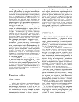 Afecciones infecciosas más frecuentes 407
Por lo general, prevalece en las zonas urbanas y en los
jóvenes –más en hombres que en mujeres– sexualmente ac-
tivos. En los últimos años los hombres homosexuales han
constituido una proporción cada vez mayor del total de
casos. La mayor prevalencia en los grupos con bajo nivel
económico y cultural reflejan más bien factores sociales que
biológicos. Los otros factores de riesgos identificados han
sido: el número de compañeros sexuales y su mala elección,
edad temprana en el inicio de las relaciones sexuales, prosti-
tución, alcoholismo, drogadicción, no uso de preservativo y
coinfección con otras ETS.
El único reservorio son los humanos. Se transmite
durante las relaciones sexuales, por contacto directo con
exudados de las lesiones iniciales húmedas evidentes o no
de la piel y de las mucosas, y con líquidos y secreciones
orgánicas de las personas infectadas, así como por transfu-
siones de sangre si el donante está en fase temprana de la
enfermedad. Algunos profesionales han contraído lesiones
primarias después de realizar a un paciente el examen clínico.
La vía fetal puede ocurrir durante el embarazo y el parto.
El período de incubación es de 10 días a 3 meses,
generalmente 3 semanas. El período de transmisibilidad es
variable e indefinido, en las etapas primaria y secundaria, y
en las recurrencias mucocutáneas que pueden aparecer du-
rante los primeros 4 años de latencia. No se ha establecido
hasta qué punto la enfermedad se transmite por contacto
sexual en el transcurso de la latencia, aunque las lesiones
no manifiestas hacen que tal lapso sea potencialmente
infectante. La transmisión congénita es más probable en la
sífilis materna temprana, pero puede ocurrir también duran-
te el período de latencia.
La susceptibilidad es universal, aunque solo una terce-
ra parte de las exposiciones derivan en infección. La infec-
ción genera inmunidad contra el T. pallidum en forma gra-
dual, y en cierta medida contra treponemas heterólogos. No
se genera inmunidad, si el paciente ha sido tratado en las
fases primaria y secundaria. La infección concurrente con el
virus de la inmunodeficiencia humana puede disminuir la
respuesta normal del huésped.
Diagnóstico positivo
SÍFILIS PRIMARIA
La lesión típica es el chancro, que se caracteriza por ser
una úlcera indolora, indurada, de base limpia, con bordes
elevados y duros. Se inicia como una pápula que sufre una
erosión superficial. Casi siempre son únicas, pero a veces
hay múltiples úlceras. La lesión no tratada se cura en
varias semanas y deja una cicatriz leve. Puede detectarse
adenopatía regional que puede ser unilateral o bilateral.
La mayoría de los chancros se localizan en la región
genital, pero se está observando una proporción mucho
mayor de chancro no genital, sobre todo en hombres homo-
sexuales y se localizan en el recto o en zonas próximas. Los
chancros rectales pueden tener un aspecto atípico y simular
otras afecciones. También es posible detectar chancro en la
faringe, lengua, labios, dedos de las manos y en los pezo-
nes. Los de los dedos pueden tener aspecto erosivo y ser
muy dolorosos. Los chancros en las personas previamente
infectadas pueden ser muy pequeños y permanecer con
aspecto papular. Las infecciones secundarias cambian el
aspecto de la lesión y se hace dolorosa.
SÍFILIS SECUNDARIA
Varias semanas después de la aparición de la lesión
primaria, como promedio de 4 a 8 semanas, el paciente
presenta de manera característica las lesiones secunda-
rias. Los enfermos refieren fiebre, cefalea, malestar gene-
ral, linfadenopatía generalizada, y otros síntomas
sistémicos. En una tercera parte de los enfermos se puede
observar el chancro en fase de curación.
La mayoría de los pacientes con sífilis secundaria
tienen lesiones cutáneas o mucocutáneas (exantema
papuloscamoso). El exantema tiene aspecto muy variable,
pero posee características distintivas. Las lesiones, por lo
general, se presentan diseminadas y simétricas, muy nota-
bles en las palmas de las manos y las plantas de los pies, de
color rosa cobrizo o rojo oscuro, sobre todo las lesiones
maculares iniciales. No son pruriginosas y en los adultos
casi nunca vesiculares o ampollares. Son induradas y se
observan escamas superficiales. Tienden a ser polimorfas y
redondeadas y al cicatrizar es posible que dejen pigmenta-
ción o despigmentación. Las lesiones pueden ser difíciles
de observar, sobre todo en personas de piel negra.
Cuando afecta la cara, el exantema puede ser pustuloso
y simular acné vulgar, y en ocasiones, tan considerable que
parece una psoriasis. Las lesiones maculares iniciales se
observan con frecuencia en los bordes costales o a los lados
del tronco; se diseminan al resto del cuerpo y respetan la
cara, excepto la zona alrededor de la boca. En pacientes
desnutridos puede haber lesiones ulcerosas con costras y
amontonadas, y se denominan lesión en rupia. Las lesiones
alrededor de los folículos pilosos pueden causar alopecia.
En áreas húmedas pueden coalescer grandes pápulas
planas y pálidas para formar el condiloma plano; que son
muy infecciosos y en pocas ocasiones generalizados.
El 30 % de los pacientes presenta la placa mucosa que
se caracteriza por ser una lesión oval, ligeramente elevada,
recubierta por una membrana blanca grisácea, que al des-
prenderse deja una base de color rosado sin hemorragia. Se
localiza en los genitales, la boca o la lengua.
 