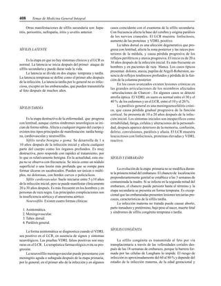 408 Temas de Medicina General Integral
Otras manifestaciones de sífilis secundaria son: hepa-
titis, periostitis, nefropatía, iritis y uveítis anterior.
SÍFILIS LATENTE
Es la etapa en que no hay síntomas clínicos y el LCR es
normal. La latencia se inicia después del primer ataque de
sífilis secundaria y puede durar toda la vida.
La latencia se divide en dos etapas: temprana y tardía.
La latencia temprana se define como el primer año después
de la infección. La latencia tardía por lo general no es infec-
ciosa, excepto en las embarazadas, que pueden transmitirla
al feto después de muchos años.
SÍFILIS TARDÍA
Es la etapa destructiva de la enfermedad, que progresa
con lentitud, aunque ciertos síndromes neurológicos se ini-
cian de forma súbita. Afecta a cualquier órgano del cuerpo y
existen tres tipos principales de manifestación: tardía benig-
na, cardiovascular y neurosífilis.
Sífilis tardía benigna o goma. Se desarrolla de 1 a
10 años después de la infección inicial y afecta cualquier
parte del cuerpo como los órganos profundos. Es muy
destructiva, pero responde con rapidez al tratamiento, por
lo que es relativamente benigna. En la actualidad, esta eta-
pa no se observa con frecuencia. Se inicia como un nódulo
superficial o una lesión más profunda que se rompe para
formar úlceras en sacabocados. Pueden ser únicas o múlti-
ples, no dolorosas, con bordes curvos o policíclicos.
Sífilis cardiovascular. Suele iniciarse entre 5 y10 años
de la infección inicial, pero se puede manifestar clínicamente
20 a 30 años después. Es más frecuente en los hombres y en
personas de raza negra. Las principales complicaciones son
la insuficiencia aórtica y el aneurisma aórtico.
Neurosífilis. Existen cuatro formas clínicas:
1. Asintomática.
2. Meningovascular.
3. Tabes dorsal.
4. Parálisis general.
La forma asintomática se diagnostica cuando el VDRL
sea positivo en el LCR, en ausencia de signos y síntomas
neurológicos. Las pruebas VDRL falsas positivas son muy
raras en el LCR. La terapéutica farmacológica evita su pro-
gresión.
La neurosífilis meningovascular puede presentarse con
meningitis aguda o subaguda después de la etapa primaria;
por lo general, en el primer año de la infección y en algunos
casos coincidente con el exantema de la sífilis secundaria.
Con frecuencia afecta la base del cerebro y origina parálisis
de los nervios craneales. El LCR muestra linfocitosis,
aumento de las proteínas y VDRL positivo.
La tabes dorsal es una afección degenerativa que pro-
gresa con lentitud, afecta la zona posterior y las raíces pos-
teriores de la médula, y causa pérdida progresiva de los
reflejos periféricos y ataxia progresiva. El inicio es de 20 a
30 años después de la infección inicial. Es más frecuente en
hombres y en pacientes de raza blanca. Los casos típicos
presentan dolores, ataxia, pupilas de Argyll-Roberston, au-
sencia de reflejos tendinosos profundos y pérdida de la fun-
ción de la columna posterior.
En los casos avanzados existen lesiones crónicas en
las grandes articulaciones de los miembros afectados
–articulaciones de Charcot–. En algunos casos se detectó
atrofia óptica. El VDRL en suero es normal entre el 30 y el
40 % de los enfermos y en el LCR, entre el 10 y el 20 %.
La parálisis general es una meningoencefalitis cróni-
ca, que causa pérdida gradual progresiva de la función
cortical. Se presenta de 10 a 20 años después de la infec-
ción inicial. Los síntomas iniciales son inespecíficos como
irritabilidad, fatiga, cefalea y alteraciones de la personali-
dad, después aparece deterioro de la memoria, confusión,
delirio, convulsiones, parálisis y afasia. El LCR muestra
leucocitosis con linfocitosis, proteínas elevadas y VDRL
reactivo.
SÍFILIS Y EMBARAZO
La evolución de la etapa primaria no se modifica duran-
te la primera mitad del embarazo. El chancro de localización
preponderantemente genital se establece a las 3 semanas de
contaminada la madre. Si se infecta en la segunda mitad del
embarazo, el chancro puede persistir hasta el término y la
etapa secundaria se presenta en forma temprana. Es excep-
cional que las embarazadas presenten lesiones terciarias pre-
coces, características de la sífilis tardía.
La infección materna no tratada puede causar aborto,
parto inmaduro y pretérmino, bajo peso al nacer, muerte fetal
y síndromes de sífilis congénita temprana o tardía.
SÍFILIS CONGÉNITA
La sífilis congénita es transmitida al feto por vía
transplacentaria a través de las vellosidades coriales des-
pués de las 18 semanas de embarazo, porque la barrera for-
mada por las células de Langhans lo impide. El riesgo de
infección es aproximadamente del 60 al 80 % y depende del
estadio de la infección materna, de la edad gestacional y
 