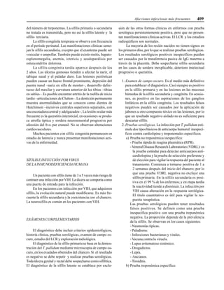 Afecciones infecciosas más frecuentes 409
del número de treponemas. La sífilis primaria o secundaria
no tratada es transmitida, pero no así la sífilis latente y la
sífilis terciaria.
La sífilis congénita temprana se observa con frecuencia
en el período perinatal. Las manifestaciones clínicas seme-
jan la sífilis secundaria, excepto que el exantema puede ser
vesicular o ampollar. También puede existir rinitis, hepato-
esplenomegalia, anemia, ictericia y seudoparálisis por
osteocondritis dolorosa.
La sífilis congénita tardía aparece después de los
2 años. Las úlceras gomosas tienden a afectar la nariz, el
tabique nasal y el paladar duro. Las lesiones periósticas
pueden causar un hueso frontal prominente, depresión del
puente nasal –nariz en silla de montar–, desarrollo defec-
tuoso del maxilar y curvatura anterior de las tibias –tibias
en sables–. Es posible encontrar artritis de la rodilla de inicio
tardío –articulaciones de Clutton–. La dentición permanente
muestra anormalidades que se conocen como dientes de
Hutchinson –incisivos centrales superiores separados, con
una escotadura central y adelgazados–. La lesión ocular más
frecuente es la queratitis intersticial, en ocasiones se produ-
ce atrofia óptica y sordera neurosensorial progresiva por
afección del 8vo. par craneal. No se observan alteraciones
cardiovasculares.
Muchos pacientes con sífilis congenita permanecen en
estadio de latencia y nunca presentan manifestaciones acti-
vas de la enfermedad.
SÍFILIS E INFECCIÓN POR VIRUS
DE LA INMUNODEFICIENCIA HUMANA
Un paciente con sífilis tiene de 3 a 5 veces más riesgo de
contraer una infección por VIH. La úlcera se comporta como
una puerta de entrada para la infección.
En los pacientes con infección por VIH, que adquieren
sífilis, la evolución natural puede modificarse. Es más fre-
cuente la sífilis secundaria y la coexistencia con el chancro.
La neurosífilis es común en los pacientes con VIH.
EXÁMENES COMPLEMENTARIOS
El diagnóstico debe incluir criterios epidemiológicos,
historia clínica, pruebas serológicas, examen de campo os-
curo, estudio del LCR y exploración radiológica.
El diagnóstico de la sífilis primaria se basa en la demos-
tración del T. pallidum mediante microscopia de campo os-
curo, en los exudados obtenidos del chancro. Si el resultado
es negativo se debe repetir y realizar pruebas serológicas.
Toda úlcera genital y rectal debe sospecharse como sifilítica.
El diagnóstico de la sífilis latente se establece por exclu-
sión de las otras formas clínicas en enfermos con prueba
serológica persistentemente positiva, pero que no presen-
tan manifestaciones clínicas activas. El LCR y los estudios
radiográficos son normales.
La mayoría de los recién nacidos no tienen signos en
los primeros días, por lo que se realizan pruebas serológicas.
Los resultados serológicos positivos inespecíficos pueden
ser causados por la transferencia pasiva de IgG materna a
través de la placenta. Debe sospecharse sífilis secundaria
en los casos de sordera inexplicable, deterioro intelectual
progresivo o queratitis.
1. Examen de campo oscuro. Es el medio más definitivo
para establecer el diagnóstico. Casi siempre es positivo
en la sífilis primaria y en las lesiones en las mucosas
húmedas de la sífilis secundaria y congénita. En ocasio-
nes, es positivo en las aspiraciones de los ganglios
linfáticos en la sífilis congénita. Los resultados falsos
negativos pueden ser causados por la aplicación de
jabones u otro compuesto tóxico en las lesiones, por lo
que un resultado negativo aislado no es suficiente para
descartar sífilis.
2. Pruebas serológicas. La infección por T. pallidum esti-
mula dos tipos básicos de anticuerpo humoral: inespecí-
ficos contra cardiolipina y treponemales específicos.
a) Prueba no treponémica inespecífica:
- Prueba rápida de reagina plasmática (RPR).
- Veneral Disease Research Laboratories (VDRL): es
la prueba estándar para detectar anticuerpos anti-
cardiolopina y la prueba de selección preferente y
de elección para vigilar la respuesta del paciente al
tratamiento. Comienza a tornarse positiva de 1 a
2 semanas después del inicio del chancro; por lo
que una prueba VDRL negativa no excluye una
sífilis primaria. En la sífilis secundaria es posi-
tiva en el 99 % de los enfermos; y en etapa tardía
la reactividad tiende a disminuir. La infección por
VIH causa alteración en la respuesta serológica.
El título cuantitativo es útil para vigilar la res-
puesta terapéutica.
Las pruebas serológicas pueden tener resultados
falsos positivos. Se definen como una prueba
inespecífica positiva con una prueba treponémica
negativa. La proporción depende de la prevalencia
de la sífilis. Se observan en los casos siguientes:
- Neumonías típicas.
- Paludismo.
- Infecciones bacterianas y virales.
- Vacuna contra la viruela.
- Lupus eritematoso sistémico.
- Drogadictos.
- Lepra.
- Ancianos.
- Tiroiditis.
b) Prueba treponémica específica:
 